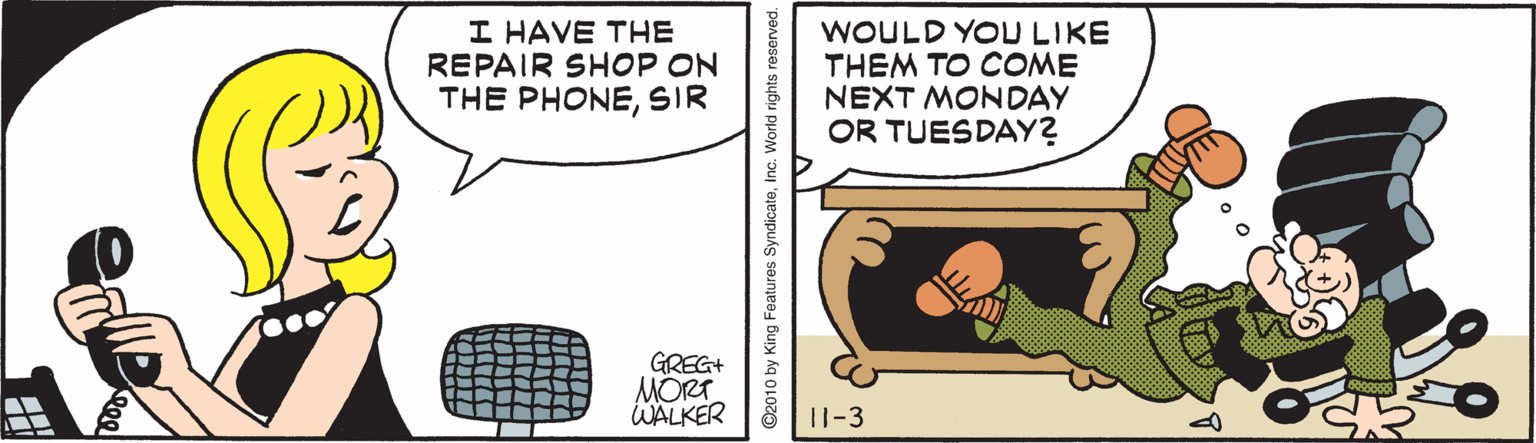 Illustration OCR: I HAVE THE REPAIR SHOP ON THE PHONESIR WOULD YOU LIKE THEM TO COME NEXT MONDAY OR TUESDAY? GREG+ MORT WALKER 11-3 ©2010 by King Features SyndicateInc. World rights reserved. I HAVE THE REPAIR SHOP ON THE PHONESIR WOULD YOU LIKE THEM TO COME NEXT MONDAY OR TUESDAY? GREG+ MORT WALKER 11-3 ©2010 by King Features SyndicateInc. World rights reserved.