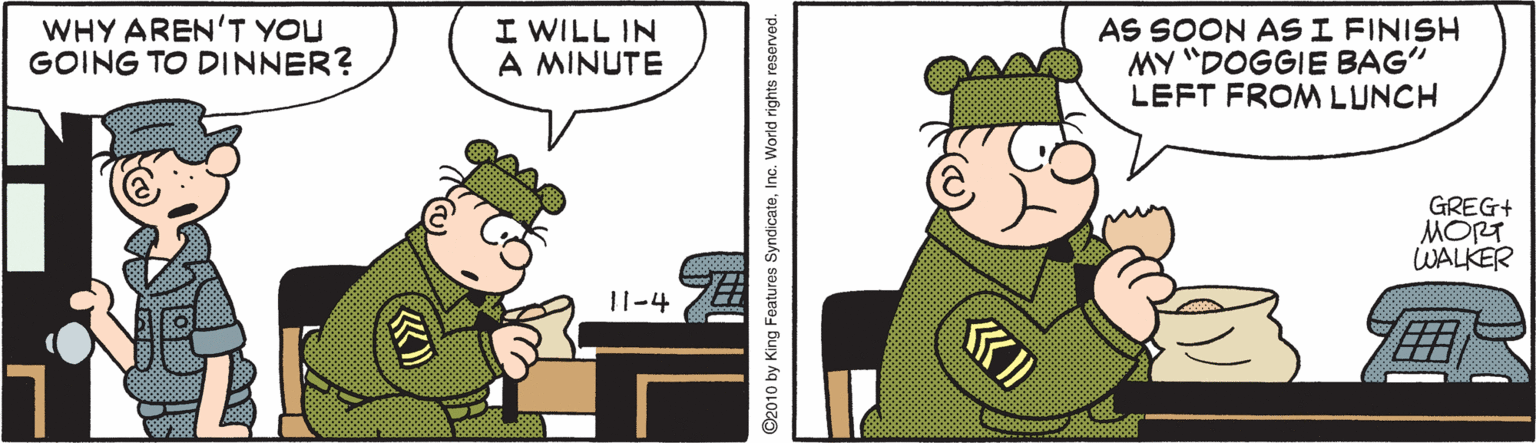 Animated cartoon OCR: WHY AREN'T YOU GOING TO DINNER? I WILL IN A MINUTE AS SOON AS I FINISH MY "DOGGIE BAG" LEFT FROM LUNCH GREG+ MORT WALKER 11-4 ©2010 by King Features SyndicateInc. World rights reserved. WHY AREN'T YOU GOING TO DINNER? I WILL IN A MINUTE AS SOON AS I FINISH MY "DOGGIE BAG" LEFT FROM LUNCH GREG+ MORT WALKER 11-4 ©2010 by King Features SyndicateInc. World rights reserved.