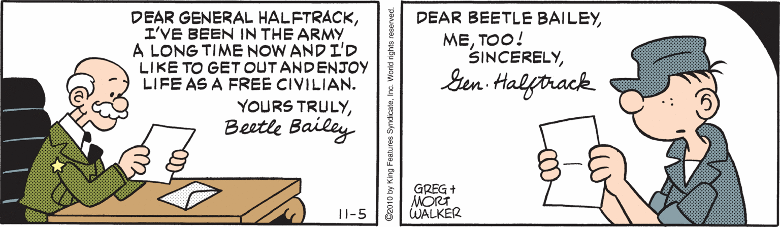 Illustration OCR: DEAR GENERAL HALFTRACKI'VE BEEN IN THE ARMY A LONG TIME NOW AND I'D LIKE TO GET OUT ANDENJOY LIFE AS A FREE CIVILIAN. DEAR BEETLE BAILEY??O! SINCERELYSen Halftrack YOURS TRULYBeetle Bailey GREG + MORT WALKER |I-5 DEAR GENERAL HALFTRACKI'VE BEEN IN THE ARMY A LONG TIME NOW AND I'D LIKE TO GET OUT ANDENJOY LIFE AS A FREE CIVILIAN. DEAR BEETLE BAILEY??O! SINCERELYSen Halftrack YOURS TRULYBeetle Bailey GREG + MORT WALKER |I-5