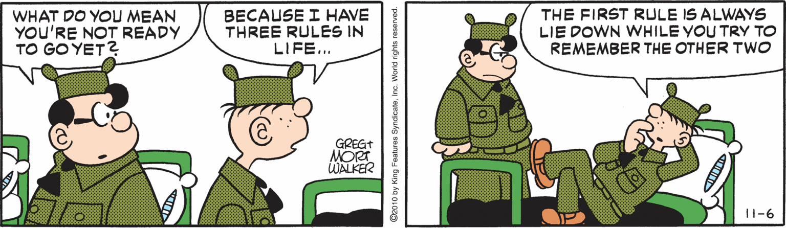 Animated cartoon OCR: WHAT DO YOU MEAN YOU'RE NOT READY TO GO YET? BECAUSE I HAVE THREE RULES IN LIFE... THE FIRST RULE IS ALWAYS LIE DOWN WHILE YOU TRY TO REMEMBER THE OTHER TWO GREGT MORT WALKER 11-6 ©2010 by King Features SyndicateInc. World rights reserved. WHAT DO YOU MEAN YOU'RE NOT READY TO GO YET? BECAUSE I HAVE THREE RULES IN LIFE... THE FIRST RULE IS ALWAYS LIE DOWN WHILE YOU TRY TO REMEMBER THE OTHER TWO GREGT MORT WALKER 11-6 ©2010 by King Features SyndicateInc. World rights reserved.