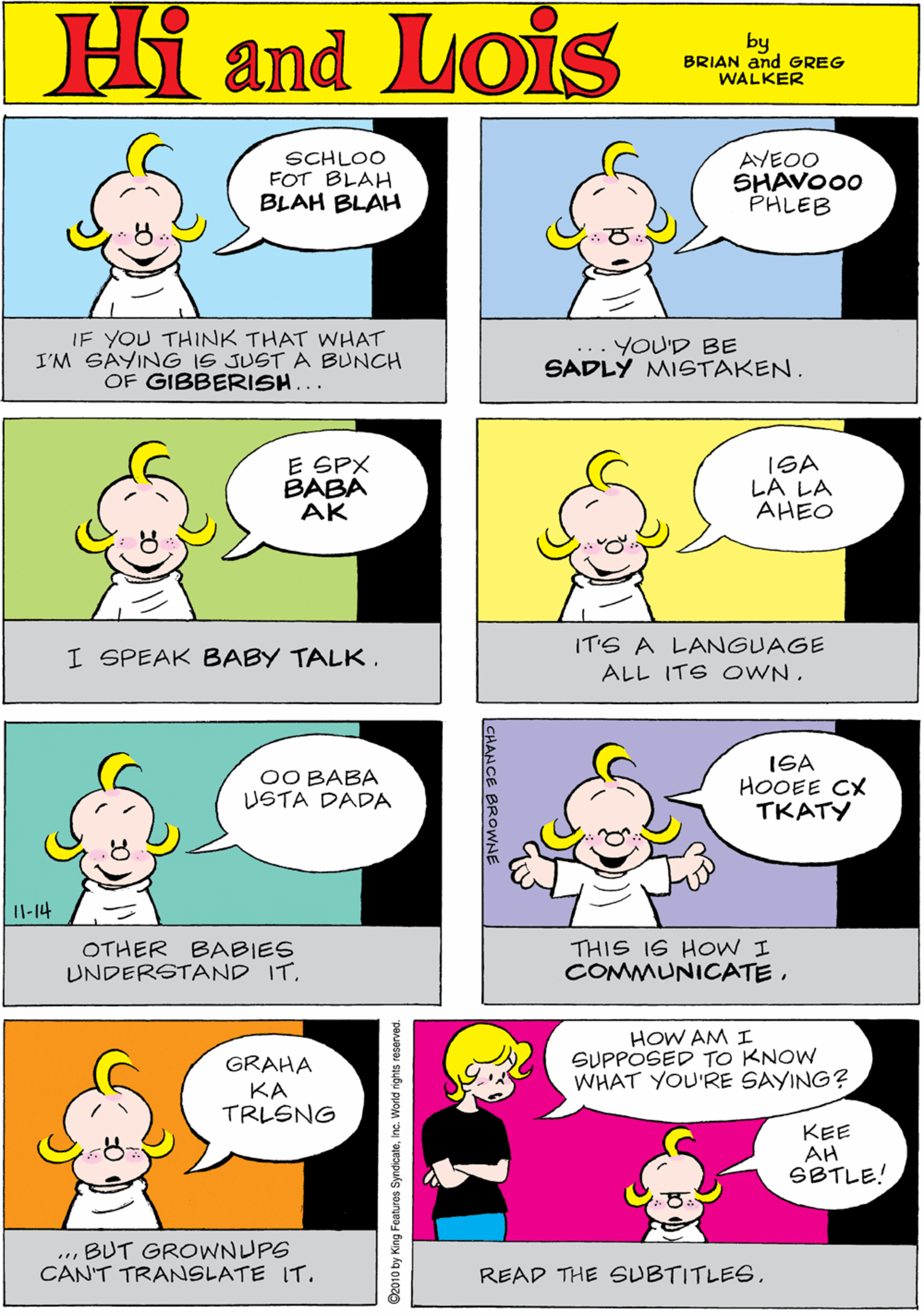 Organism OCR: SCHLOO FOT BLAH BLAH BLAH AYEOO SHAVO00 PHLEB Hi Lois amd by BRIAN and GREG WALKER IF YOU THINK THAT WHAT I'M SAYING IS JUST A BUNCH OF GIBBERISH... YOU'D BE SADLY MISTAKEN. E SPX BABA AK ISA LA LA AHEO OO BABA USTA DADA Il-14 I SPEAK BABY TALK. IT'S A LANGUAGE ALL ITE OWN. OTHER BABIES UNDERSTAND IT. ISA HOOEE CX TKATY HOW AM I SUPPOSED TO KNOW WHAT YOU'RE SAYING? GRAHA KA TRLSNG KEE AH SBTLE! THIS I6 HOW I COMMUNICATE. ... BUT GROWNUPG CAN'T TRANSLATE IT. READ THE SUBTITLES. O2010 by King Features SyndicateInc. World rights reserved. SCHLOO FOT BLAH BLAH BLAH AYEOO SHAVO00 PHLEB Hi Lois amd by BRIAN and GREG WALKER IF YOU THINK THAT WHAT I'M SAYING IS JUST A BUNCH OF GIBBERISH... YOU'D BE SADLY MISTAKEN. E SPX BABA AK ISA LA LA AHEO OO BABA USTA DADA Il-14 I SPEAK BABY TALK. IT'S A LANGUAGE ALL ITE OWN. OTHER BABIES UNDERSTAND IT. ISA HOOEE CX TKATY HOW AM I SUPPOSED TO KNOW WHAT YOU'RE SAYING? GRAHA KA TRLSNG KEE AH SBTLE! THIS I6 HOW I COMMUNICATE. ... BUT GROWNUPG CAN'T TRANSLATE IT. READ THE SUBTITLES. O2010 by King Features SyndicateInc. World rights reserved.