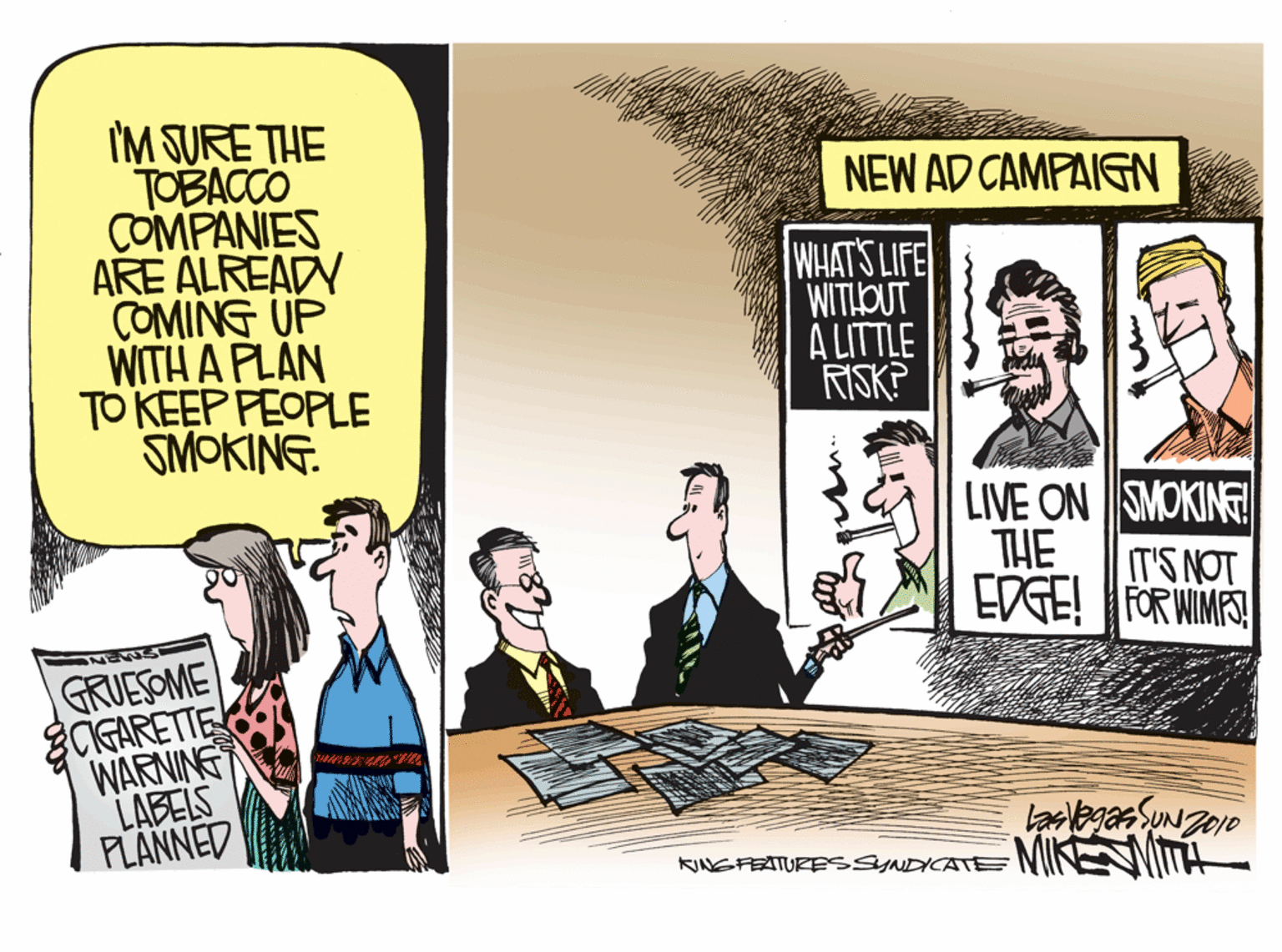 Comics OCR: I'M SURE THE TOBACCO COMPANIES ARE ALREADY COMING UP WITH A PLAN TO KEEP FEOPLE SMOKING. NEW AD CAMPAIGN WHAT'S LIFE WITIOUT A LITTLE RISK? LIVE ON SMOKING THE IT'S NOT EDGE! FOR WIMS! GRUESOME CIGARETTE WARNING LABELS PLANNED KINGFEATURESSYNDICATE NIINEIT I'M SURE THE TOBACCO COMPANIES ARE ALREADY COMING UP WITH A PLAN TO KEEP FEOPLE SMOKING. NEW AD CAMPAIGN WHAT'S LIFE WITIOUT A LITTLE RISK? LIVE ON SMOKING THE IT'S NOT EDGE! FOR WIMS! GRUESOME CIGARETTE WARNING LABELS PLANNED KINGFEATURESSYNDICATE NIINEIT