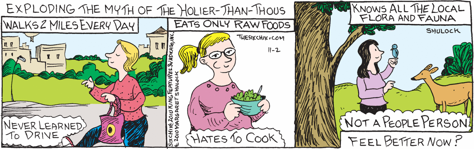 Illustration OCR: EXPLODING THE MYTH OF THE HOLIER-THAN-JHOUS WALKS 2 MILES EVERY DAY StyCHIXe 2010KINGFEATURESGYNDICATEINC. THESIXCHIX.COM SHULOCK NEVER LEARNED TO DRIVE) EATS ONLY RAW FOODS IKNOWS ALL THE LOCAL FLORA ANDFAUNA Il-2 HATES TO CoOK (NOT A PEOPLE PERSON Feel better now? 2010MARLARET SHULOCK EXPLODING THE MYTH OF THE HOLIER-THAN-JHOUS WALKS 2 MILES EVERY DAY StyCHIXe 2010KINGFEATURESGYNDICATEINC. THESIXCHIX.COM SHULOCK NEVER LEARNED TO DRIVE) EATS ONLY RAW FOODS IKNOWS ALL THE LOCAL FLORA ANDFAUNA Il-2 HATES TO CoOK (NOT A PEOPLE PERSON Feel better now? 2010MARLARET SHULOCK