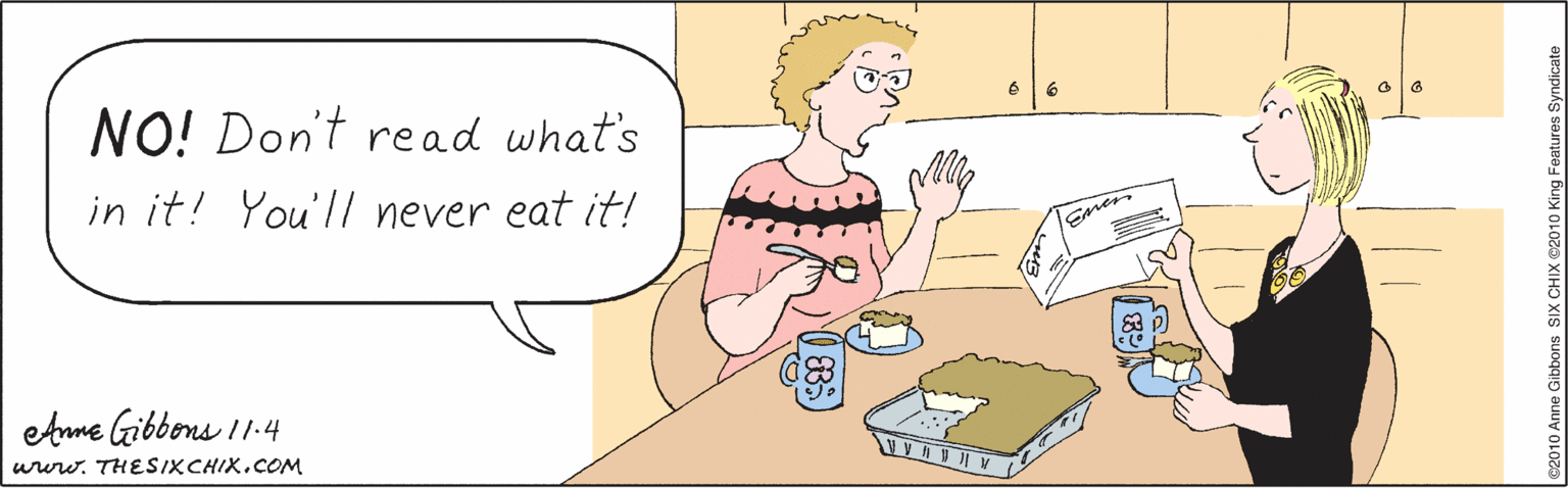 Illustration OCR: NO! Don't read what's in it! You'l/ never eat it! Emen etme Gibbons 11.4 ururw. THESIXCHIX.COM ©2010 Anne Gibbons SIX CHIX ©2010 King Features Syndicate NO! Don't read what's in it! You'l/ never eat it! Emen etme Gibbons 11.4 ururw. THESIXCHIX.COM ©2010 Anne Gibbons SIX CHIX ©2010 King Features Syndicate
