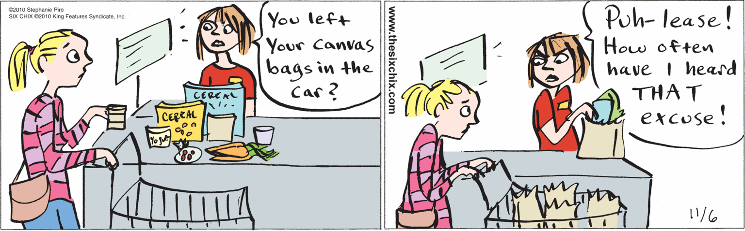 Rectangle OCR: You left Your Canvas bags in the Car? CERCAL CEREAL Vo jut s Puh- lease! How often have i heard THAT excuse! 1/6 ©2010 Stephanie Piro SIX CHIX ©2010 King Features SyndicateInc. www.thesixchix.com You left Your Canvas bags in the Car? CERCAL CEREAL Vo jut s Puh- lease! How often have i heard THAT excuse! 1/6 ©2010 Stephanie Piro SIX CHIX ©2010 King Features SyndicateInc. www.thesixchix.com