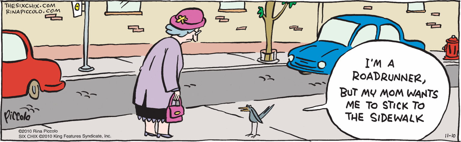 Publication OCR: I'M A ROADRUNNERBUT MY MOM WANTS ME TO STICK TO THE SIDEWALK piccolo ©2010 Rina Piccolo RINAPICCOLO. COM SIX CHIX ©2010 King Features SyndicateInc. THESIXCHIX. COM 11-10 I'M A ROADRUNNERBUT MY MOM WANTS ME TO STICK TO THE SIDEWALK piccolo ©2010 Rina Piccolo RINAPICCOLO. COM SIX CHIX ©2010 King Features SyndicateInc. THESIXCHIX. COM 11-10