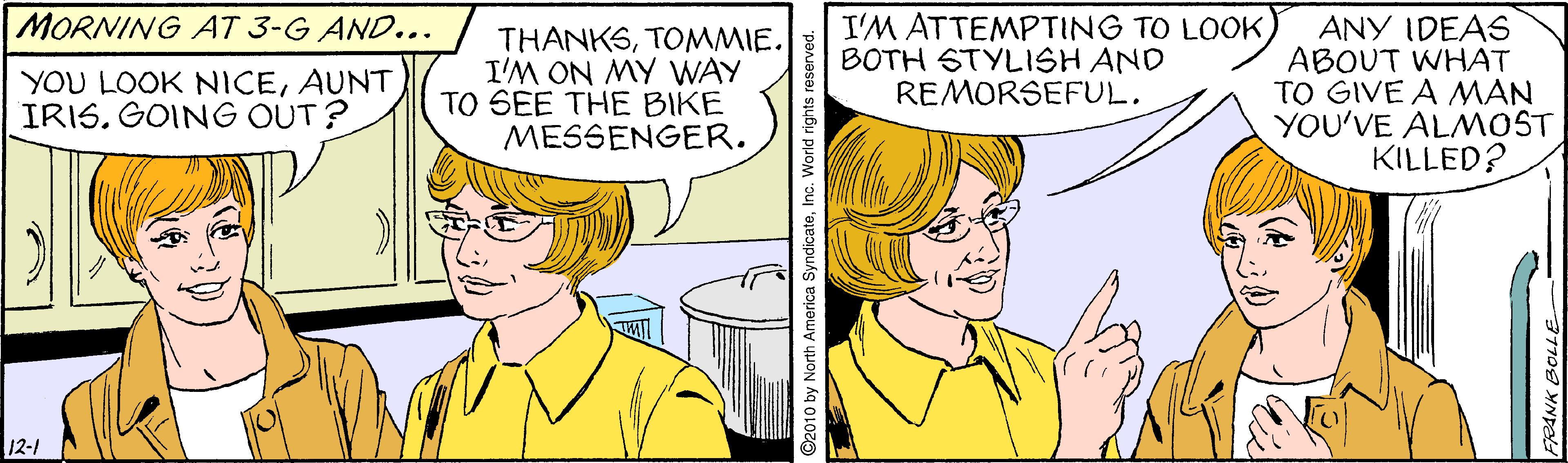 Organ OCR: I'M ATTEMPTING TO LOOKBOTH STYLISH AND REMORSEFUL. MORNING AT 3-G AND... THANKSTOMMIE. I'M ON MY WAY TO SEE THE BIKE MESSENGER. ANY IDEAS ABOUT WHAT TO GIVE A MAN YOU'VE ALMOST KILLED? YOU LOOK NICEAUNT IRIS. GOING OUT? 12-1 2010 by North America SyndicateInc. World rights I'M ATTEMPTING TO LOOKBOTH STYLISH AND REMORSEFUL. MORNING AT 3-G AND... THANKSTOMMIE. I'M ON MY WAY TO SEE THE BIKE MESSENGER. ANY IDEAS ABOUT WHAT TO GIVE A MAN YOU'VE ALMOST KILLED? YOU LOOK NICEAUNT IRIS. GOING OUT? 12-1 2010 by North America SyndicateInc. World rights