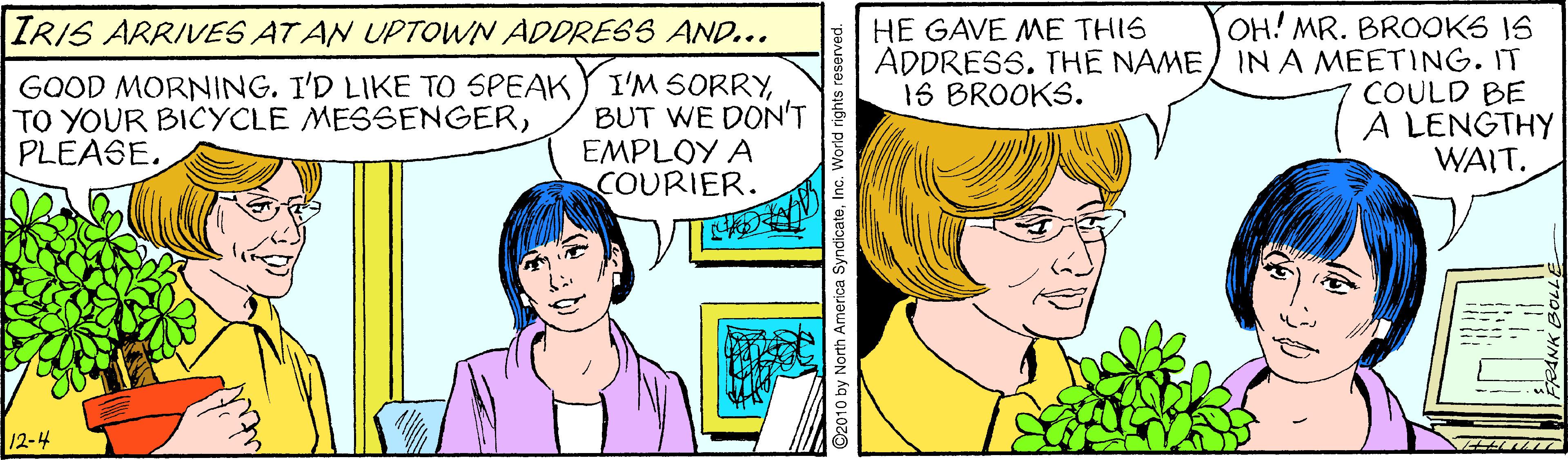 Organ OCR: OH! MR. BROOKS IS ADDRESS. THE NAME/ IN A MEETING. IT COULD BE A LENGTHY WAIT. IRIS ARRIVES AT AN UPTOWN ADDRESS AND... HE GAVE ME THIS GOOD MORNING. I'D LIKE TO SPEAK TO YOUR BICYCLE MESSENGERPLEASE. I'M SORRYBUT WE DON'T EMPLOY A COURIER. 1S BROOKS. 12-4 y North America SyndicateInc. World rights reserved. OH! MR. BROOKS IS ADDRESS. THE NAME/ IN A MEETING. IT COULD BE A LENGTHY WAIT. IRIS ARRIVES AT AN UPTOWN ADDRESS AND... HE GAVE ME THIS GOOD MORNING. I'D LIKE TO SPEAK TO YOUR BICYCLE MESSENGERPLEASE. I'M SORRYBUT WE DON'T EMPLOY A COURIER. 1S BROOKS. 12-4 y North America SyndicateInc. World rights reserved.