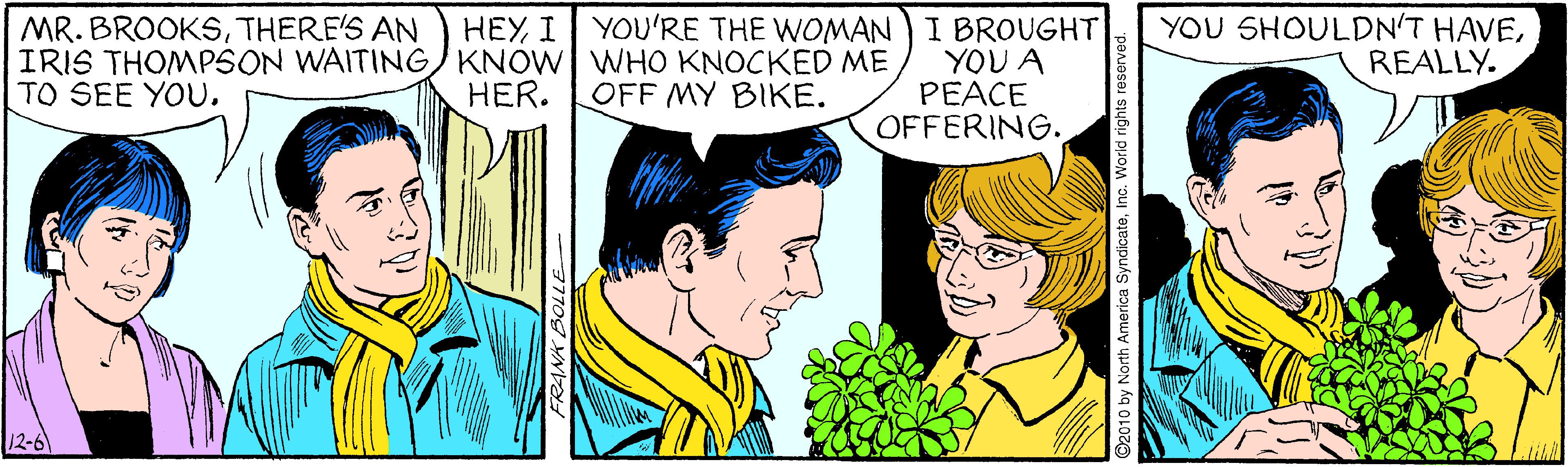 Jaw OCR: YOU SHOULDN'T HAVEREALLY. YOU'RE THE WOMAN I BROUGHT YOU A PEACE OFFERING. MR. BROOKSTHERE'S AN HEYI IRIS THOMPSON WAITING KNOW WHO KNOCKED ME HER. TO SEE YOU. OFF MY BIKE. by North America SyndicateInc. World rights reserved. YOU SHOULDN'T HAVEREALLY. YOU'RE THE WOMAN I BROUGHT YOU A PEACE OFFERING. MR. BROOKSTHERE'S AN HEYI IRIS THOMPSON WAITING KNOW WHO KNOCKED ME HER. TO SEE YOU. OFF MY BIKE. by North America SyndicateInc. World rights reserved.