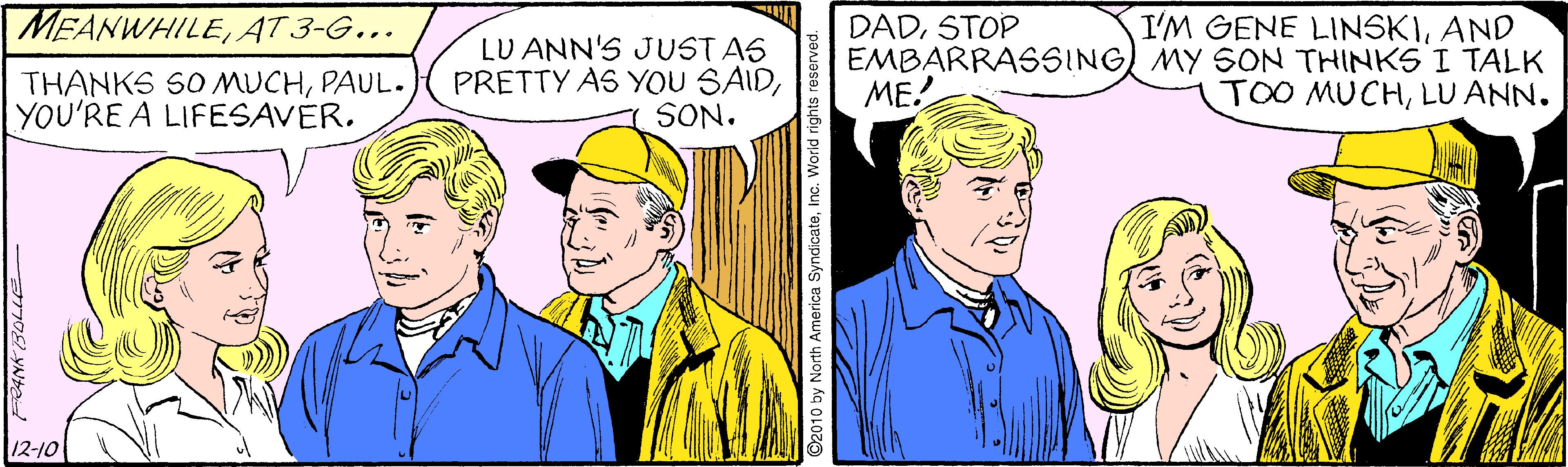 Comic book OCR: MEANWHILEAT 3-G.….. I'M GENE LINSKIAND THANKS SO MUCHPAUL. YOU'RE A LIFESAVER. LU ANN'S JUSTAS PRETTY AS YOU SAIDSON. DADSTOP EMBARRASSING MY SON THINKS I TALK ME! TOO MUCHLU ANN. 12-10 ©2010 by North America SyndicateInc. World rights reserved. MEANWHILEAT 3-G.….. I'M GENE LINSKIAND THANKS SO MUCHPAUL. YOU'RE A LIFESAVER. LU ANN'S JUSTAS PRETTY AS YOU SAIDSON. DADSTOP EMBARRASSING MY SON THINKS I TALK ME! TOO MUCHLU ANN. 12-10 ©2010 by North America SyndicateInc. World rights reserved.