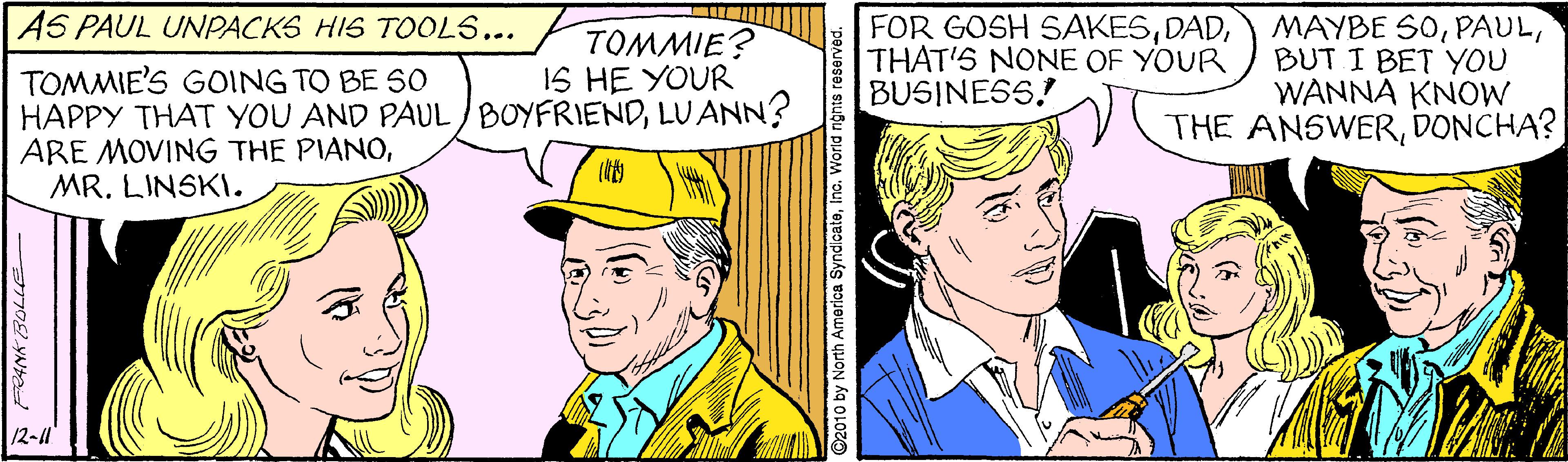 Art OCR: AS PAUL UNPACKS HIS TOOL5... PTOMMIE? FOR GOSH SAKESTHAT'S NONE OF YOUR BUSINESS. MAYBE SOBUT I BET YOU WANNA KNOW THE ANSWERDONCHA? IS HE YOUR TOMMIE'S GOING TO BE SO HAPPY THAT YOU AND PAUL/BOYFRIENDLUANN? ARE MOVING THE PIANOMR. LINSKI. 12-1 O2010 by North America SyndicateInc. World n AS PAUL UNPACKS HIS TOOL5... PTOMMIE? FOR GOSH SAKESTHAT'S NONE OF YOUR BUSINESS. MAYBE SOBUT I BET YOU WANNA KNOW THE ANSWERDONCHA? IS HE YOUR TOMMIE'S GOING TO BE SO HAPPY THAT YOU AND PAUL/BOYFRIENDLUANN? ARE MOVING THE PIANOMR. LINSKI. 12-1 O2010 by North America SyndicateInc. World n