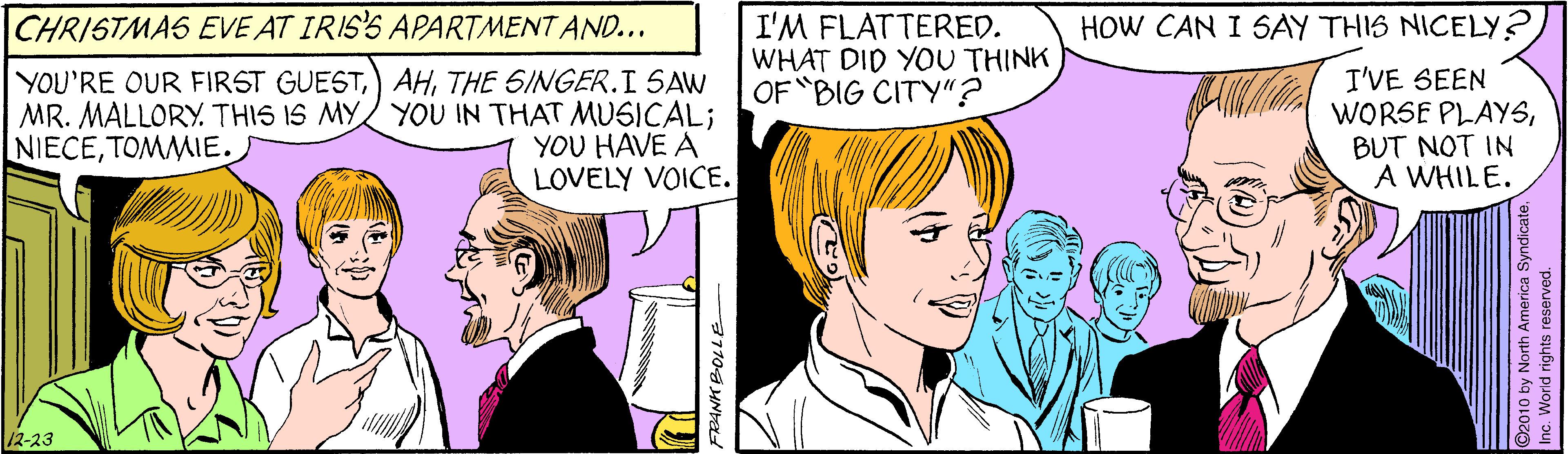 Art OCR: CHRISTMAS EVE AT IRIS'S APARTMENT AND... HOW CAN I SAY THIS NICELY? I'M FLATTERED. WHAT DID YOU THINK OF BIG CITY"? YOU'RE OUR FIRST GUESTTHE SINGER.I SAW MR. MALLORY. THIS IS MY/ YOU IN THAT MUSICAL; YOU HAVE A LOVELY VOICE. I'VE SEEN WORSE PLAYSBUT NOT IN A WHILE. NIECETOMMIE. /2-23 2010 by North America Syndicate" vorid rights reserved. CHRISTMAS EVE AT IRIS'S APARTMENT AND... HOW CAN I SAY THIS NICELY? I'M FLATTERED. WHAT DID YOU THINK OF BIG CITY"? YOU'RE OUR FIRST GUEST) AHTHE SINGER.I SAW MR. MALLORY. THIS IS MY/ YOU IN THAT MUSICAL; YOU HAVE A LOVELY VOICE. I'VE SEEN WORSE PLAYSBUT NOT IN A WHILE. NIECETOMMIE. /2-23 2010 by North America Syndicate" vorid rights reserved.