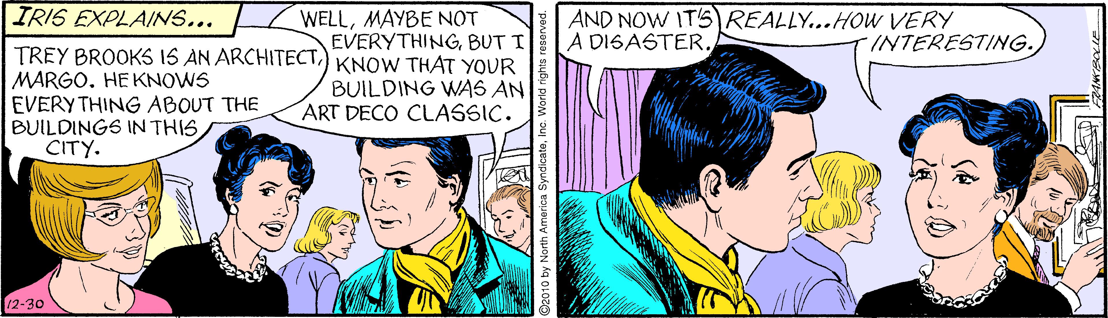 Fictional character OCR: IRIS EXPLAINS... WELLMAYBE NOT EVERYTHINGBUT I AND NOW IT'S)REALLY...HOW VERY A DISASTER. INTERESTING. TREY BROOKS IS AN ARCHITECT) KNOW THAT YOUR MARGO. HEKNOWS EVERY THING ABOUT THE BUILDINGS IN THIS CITY. BUILDING WAS AN ART DECO CLASSIC. 12-30 2010 by North America SyndicateInc. World rig IRIS EXPLAINS... WELLMAYBE NOT EVERYTHINGBUT I AND NOW IT'S)REALLY...HOW VERY A DISASTER. INTERESTING. TREY BROOKS IS AN ARCHITECT) KNOW THAT YOUR MARGO. HEKNOWS EVERY THING ABOUT THE BUILDINGS IN THIS CITY. BUILDING WAS AN ART DECO CLASSIC. 12-30 2010 by North America SyndicateInc. World rig