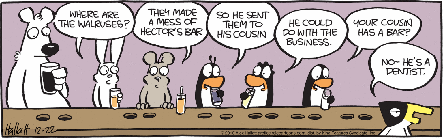 Clip art OCR: WHERE ARE THE WALRUSES? THEY MADE A MESS OF HECTOR'S BAR SO HE SENT THEM TO HIS COUSIN HE COULD DO WITH THE BUSINESS. YOUR COUSIN HAS A BAR? NO- HE'S A DENTIST. talatt 12-22- 2010 Alex Hallatt arcticcirclecartoons.comInc WHERE ARE THE WALRUSES? THEY MADE A MESS OF HECTOR'S BAR SO HE SENT THEM TO HIS COUSIN HE COULD DO WITH THE BUSINESS. YOUR COUSIN HAS A BAR? NO- HE'S A DENTIST. talatt 12-22- 2010 Alex Hallatt arcticcirclecartoons.comdist. by King Features Syndicate
