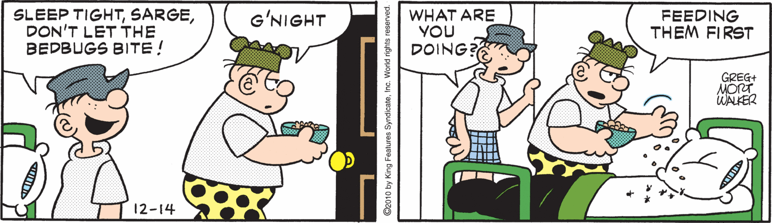 Design OCR: SLEEP TIGHTDON'T LET THE BEDBUGS BITE! WHAT ARE YOU DOING? G?NIGHT FEEDING THEM FIRST GREG+ MORT WALKER 12-14 ©2010 by King Features SyndicateInc. World rights reserved. SLEEP TIGHTDON'T LET THE BEDBUGS BITE! WHAT ARE YOU DOING? G?NIGHT FEEDING THEM FIRST GREG+ MORT WALKER 12-14 ©2010 by King Features SyndicateInc. World rights reserved.