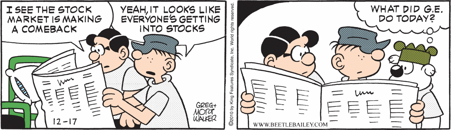 Line OCR: I SEE THE STOCK MARKET IS MAKING A COMEBACK YEAHIT LOOKS LIKE EVERYONE'S GETTING INTO STOCKS WHAT DID G.E. DO TODAY? GREG+ MORT WALKER 12-17 wwW.BEETLEBAILEY.COM ©2010 by King Features SyndicateInc. World rights reserved. I SEE THE STOCK MARKET IS MAKING A COMEBACK YEAHIT LOOKS LIKE EVERYONE'S GETTING INTO STOCKS WHAT DID G.E. DO TODAY? GREG+ MORT WALKER 12-17 wwW.BEETLEBAILEY.COM ©2010 by King Features SyndicateInc. World rights reserved.
