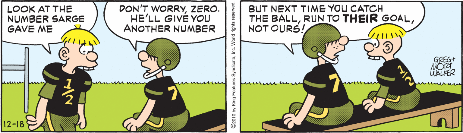 Grass OCR: LOOK AT THE NUMBER SARGE GAVE ME DON'T WORRYZERO. HE'LL GIVÉ YOU ANOTHER NUMBER BUT NEXT TIME YOU CATOCH THE BALLNOT OURS! GREG+ MORT ÜALKER 12-18 1/2 ©2010 by King Features SyndicateInc. W NIN LOOK AT THE NUMBER SARGE GAVE ME DON'T WORRYZERO. HE'LL GIVÉ YOU ANOTHER NUMBER BUT NEXT TIME YOU CATOCH THE BALLRUN TO THEIR GOALNOT OURS! GREG+ MORT ÜALKER 12-18 1/2 ©2010 by King Features SyndicateInc. W NIN