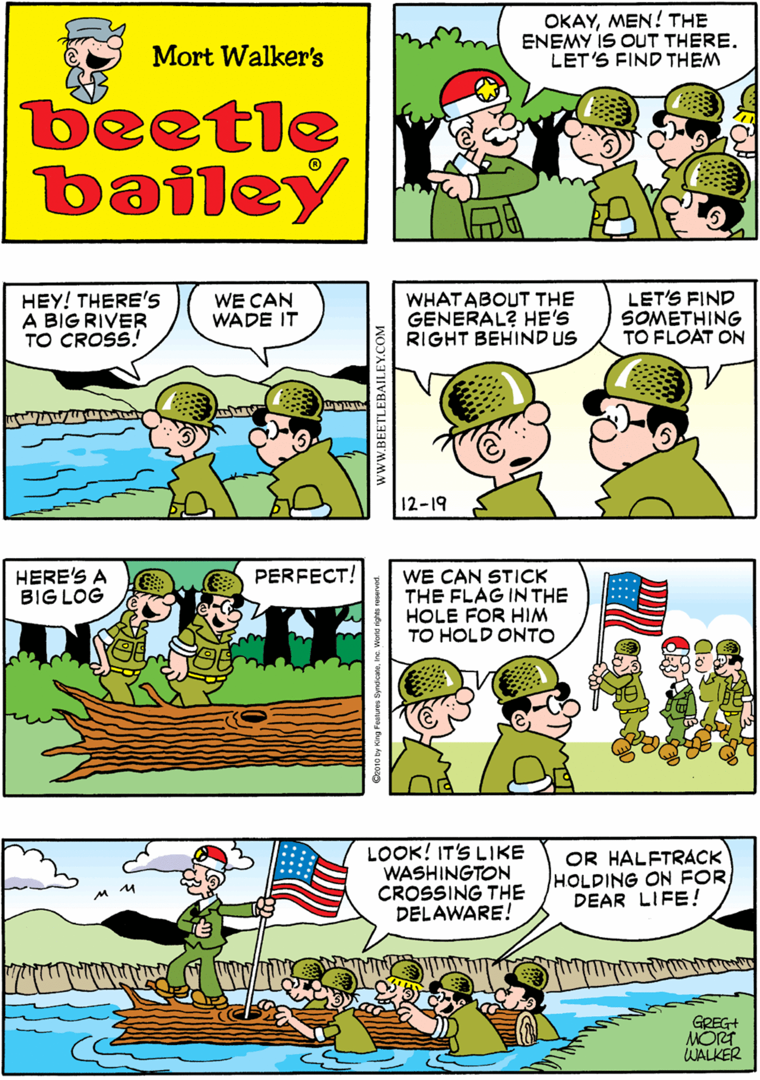 Rectangle OCR: OKAYMEN! THE ENEMY IS OUT THERE. LET'S FIND THEM YOU TWO GO OUT AHEAD WHAT HAPPENED TO "LET'S"? Mort Walker's beetle bailey HEY! THERE'S A BIG RIVER TO CROSS! HERE'S A BIG LOG PERFECT! WE CAN WADE IT WHATABOUT THE GENERAL? HE'S RIGHT BEHIND US LET'S FIND SOMETHING TO FLOAT ON 12-19 WE CAN STICK THE FLAG INTHE HOLE FOR HIM TO HOLD ONTO LOOK! IT'S LIKE WASHINGTON CROSSING THE DELAWARE! OR HALFTRACK HOLDING ON FOR DEAR LIFE! GREG+ MORT WALKER wwW.BEETLEBAILEY.COM OKAYMEN! THE ENEMY IS OUT THERE. LET'S FIND THEM YOU TWO GO OUT AHEAD WHAT HAPPENED TO "LET'S"? Mort Walker's beetle bailey HEY! THERE'S A BIG RIVER TO CROSS! HERE'S A BIG LOG PERFECT! WE CAN WADE IT WHATABOUT THE GENERAL? HE'S RIGHT BEHIND US LET'S FIND SOMETHING TO FLOAT ON 12-19 WE CAN STICK THE FLAG INTHE HOLE FOR HIM TO HOLD ONTO LOOK! IT'S LIKE WASHINGTON CROSSING THE DELAWARE! OR HALFTRACK HOLDING ON FOR DEAR LIFE! GREG+ MORT WALKER wwW.BEETLEBAILEY.COM