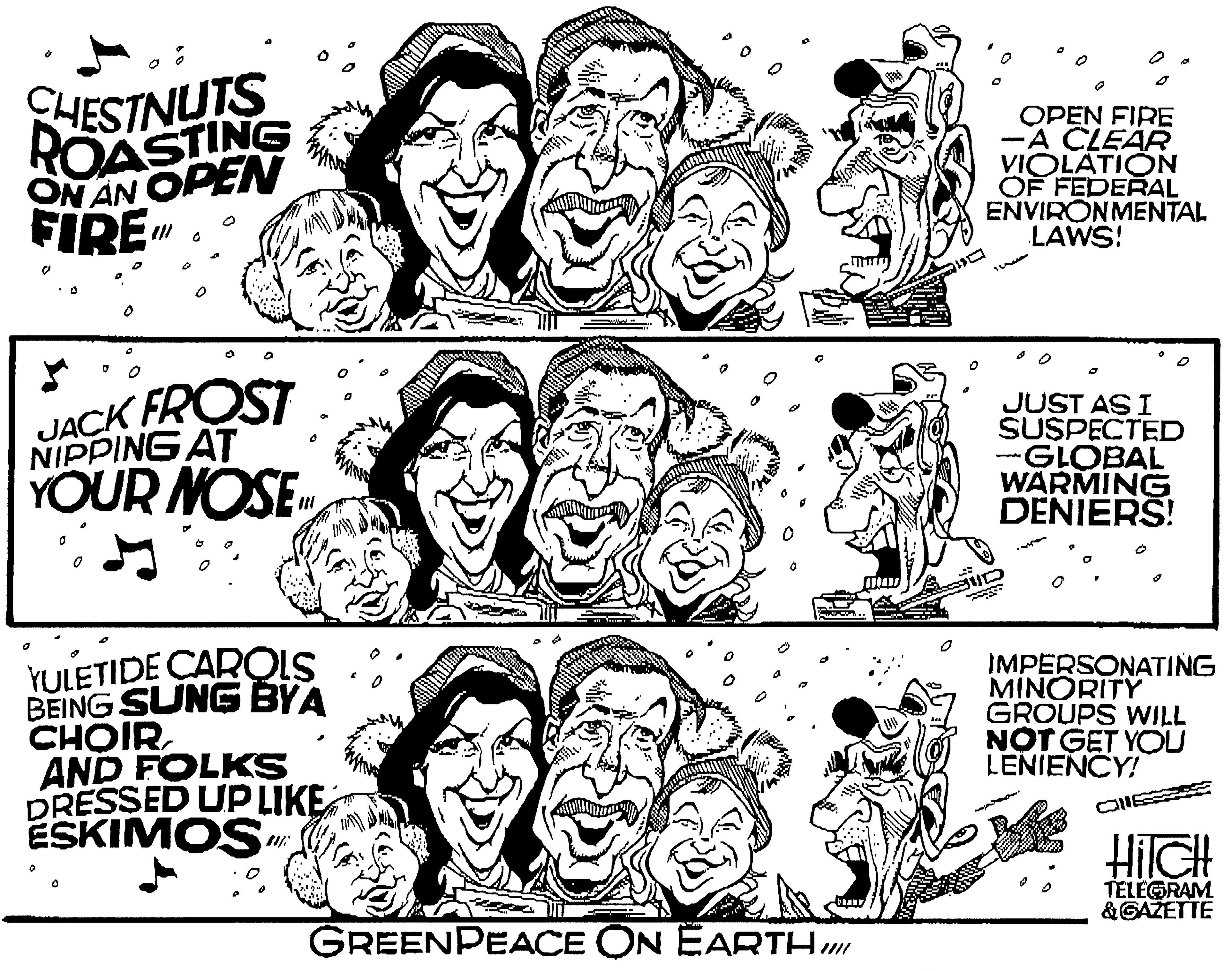 Jaw OCR: CHESTNUTS ROASTING ON AN OPEN FIRE OPEN FIRE -A CLEAR VIOLATION OF FEDERAL ENVIRONMENTAL LAWS! JACK FROST NIPPING AT YOUR NOSE JUST AS I SUSPECTED --GLOBAL WARMING DENIERŠ! YULETIDE CAROLS BEING SUNG BYA CHOIRAND FOLKS DRESSED UP LIKE ESKIMOS IMPERSONATING MINORITY GROUPS WILL NOT GET YOU LENIENCY! HilGH TELEGRAM &GAŽETTE GREENPEACE ON EARTH CHESTNUTS ROASTING ON AN OPEN FIRE OPEN FIRE -A CLEAR VIOLATION OF FEDERAL ENVIRONMENTAL LAWS! JACK FROST NIPPING AT YOUR NOSE JUST AS I SUSPECTED --GLOBAL WARMING DENIERŠ! YULETIDE CAROLS BEING SUNG BYA CHOIRAND FOLKS DRESSED UP LIKE ESKIMOS IMPERSONATING MINORITY GROUPS WILL NOT GET YOU LENIENCY! HilGH TELEGRAM &GAŽETTE GREENPEACE ON EARTH