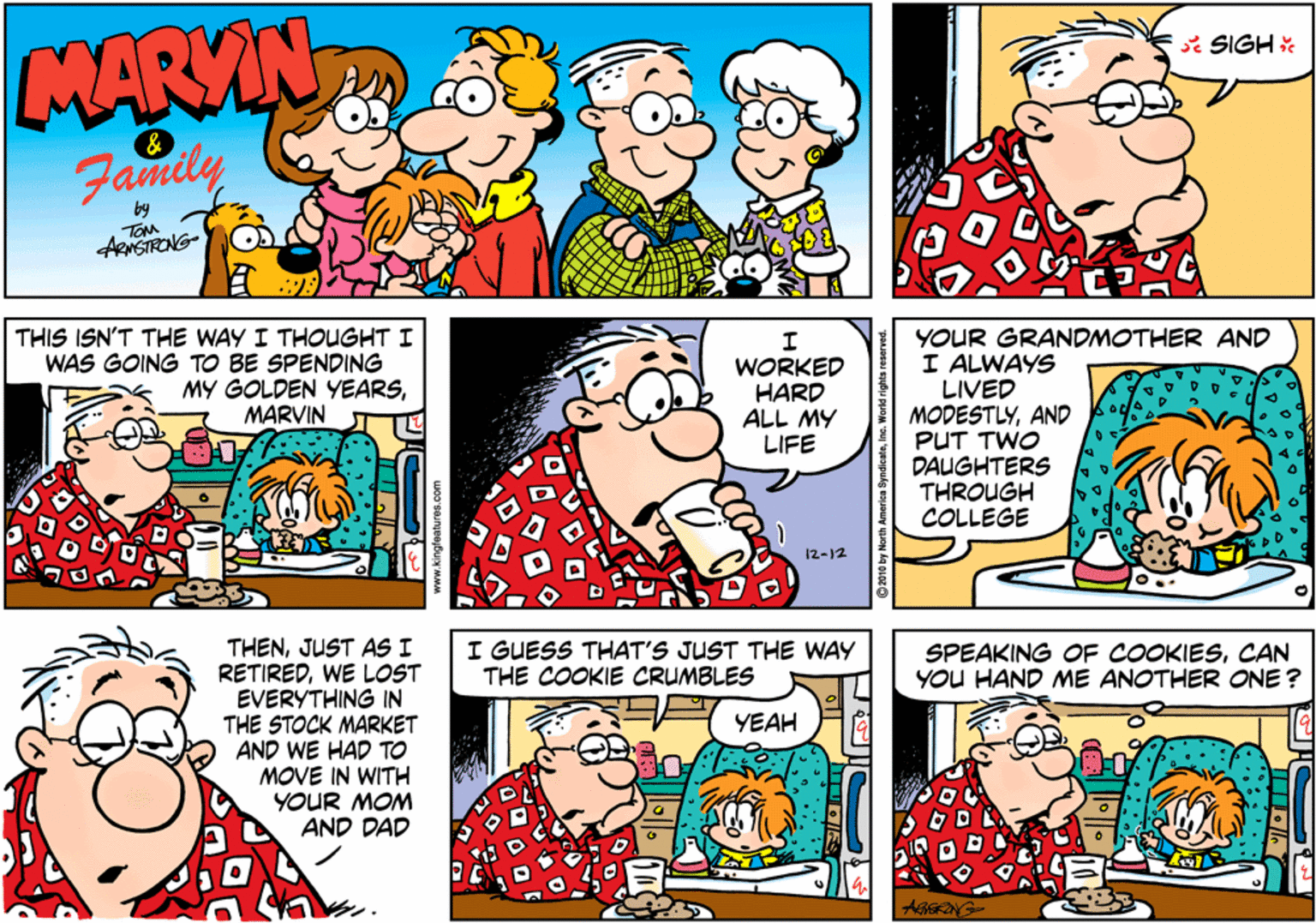 Happy OCR: MARYIN * SIGH & Family by ARNSTRONG- THIS ISN'T THE WAY I THOUGHT I WAS GOING TO BE SPENDING MY GOLDEN YEARSYOUR GRANDMOTHER AND I ALWAYS LIVED MODESTLYAND PUT TWO DAUGHTERS THROUGH COLLEGE WORKED HARD ALL MY LIFE MARVIN 12-12 THENJUST AS I RETIREDWE LOST EVERYTHING IN THE STOCK MARKET AND WE HAD TO MOVE IN WITH YOUR MOM AND DAD I GUESS THAT'S JUST THE WAY THE COOKIE CRUMBLES SPEAKING OF COOKIESCAN YOU HAND ME ANOTHER ONE ? YEAH MARYIN * SIGH & Family by ARNSTRONG- THIS ISN'T THE WAY I THOUGHT I WAS GOING TO BE SPENDING MY GOLDEN YEARSYOUR GRANDMOTHER AND I ALWAYS LIVED MODESTLYAND PUT TWO DAUGHTERS THROUGH COLLEGE WORKED HARD ALL MY LIFE MARVIN 12-12 THENJUST AS I RETIREDWE LOST EVERYTHING IN THE STOCK MARKET AND WE HAD TO MOVE IN WITH YOUR MOM AND DAD I GUESS THAT'S JUST THE WAY THE COOKIE CRUMBLES SPEAKING OF COOKIESCAN YOU HAND ME ANOTHER ONE ? YEAH