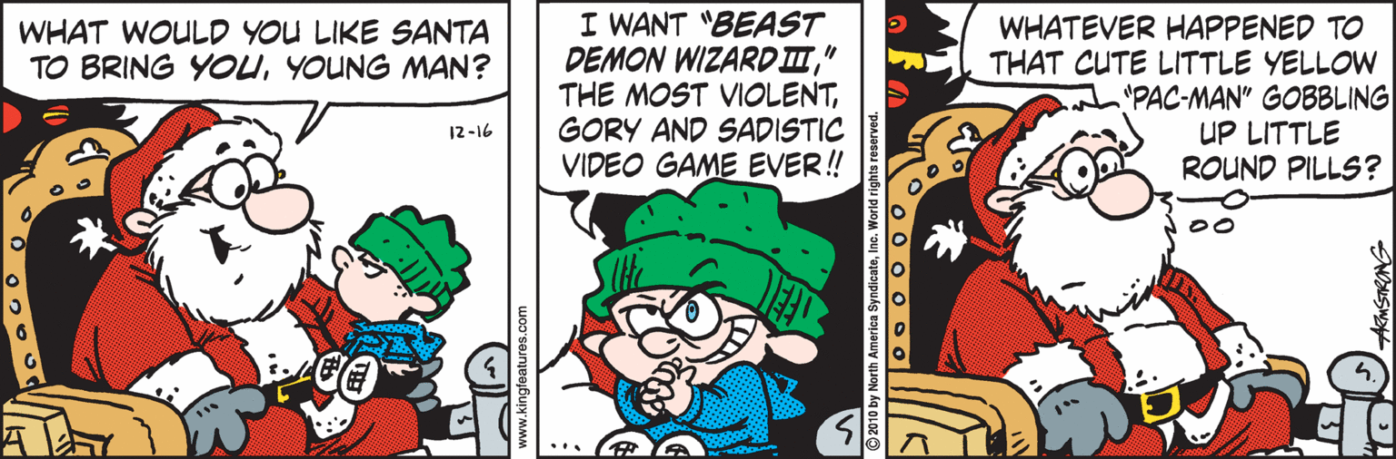 Pleased OCR: I WANT "BEAST DEMON WIZARD I" THE MOST VIOLENTGORY AND SADISTIC VIDEO GAME EVER! WHATEVER HAPPENED TO THAT CUTE LITTLE YELLOW "PAC-MAN" GOBBLING UP LITTLE ROUND PILLS? WHAT WOULD YOU LIKE SANTA TO BRING YOUYOUNG MAN? 12-16 © 2010 by North America S I WANT "BEAST DEMON WIZARD I" THE MOST VIOLENTGORY AND SADISTIC VIDEO GAME EVER! WHATEVER HAPPENED TO THAT CUTE LITTLE YELLOW "PAC-MAN" GOBBLING UP LITTLE ROUND PILLS? WHAT WOULD YOU LIKE SANTA TO BRING YOUYOUNG MAN? 12-16 © 2010 by North America S
