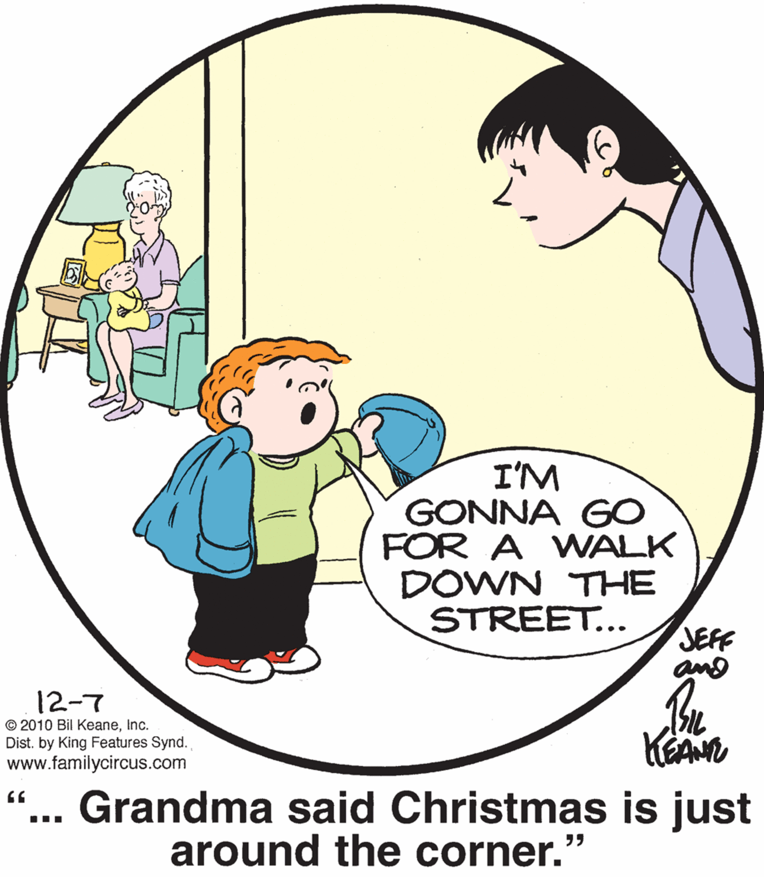 Human OCR: I'M GONNA GO FOR A WALK DOWN THE STREET... JEFF and 12-7 © 2010 Bil KeaneInc. Dist. by King Features Synd. www.familycircus.com KEAN Grandma said Christmas is just around the corner. ?? I'M GONNA GO FOR A WALK DOWN THE STREET... JEFF and 12-7 © 2010 Bil KeaneInc. Dist. by King Features Synd. www.familycircus.com KEAN Grandma said Christmas is just around the corner. ??