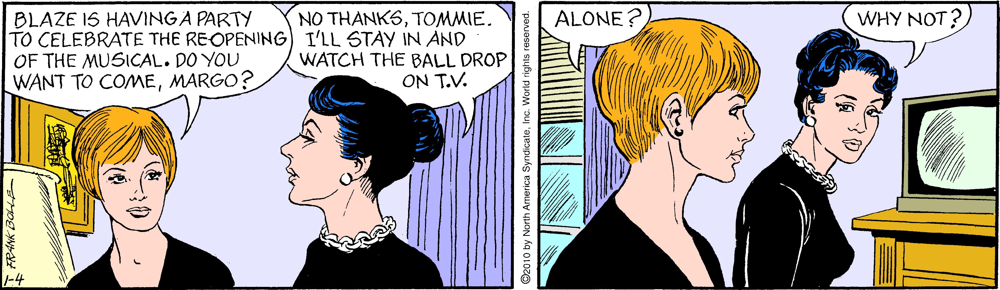 Human OCR: ALONE ? WHY NOT? BLAZE IS HAVINGA PARTY TO CELEBRATE THE REOPENING) I'LL STAY IN AND OF THE MUSICAL. DO YOU WANT TO COMEMARGO? NO THANKSTOMMIE. WATCH THE BALL DROP ON T.V. -4 I FRANK BOLLE- 2010 by North America SyndicateInc. World rights reserved. ALONE ? WHY NOT? BLAZE IS HAVINGA PARTY TO CELEBRATE THE REOPENING) I'LL STAY IN AND OF THE MUSICAL. DO YOU WANT TO COMEMARGO? NO THANKSTOMMIE. WATCH THE BALL DROP ON T.V. -4 I FRANK BOLLE- 2010 by North America SyndicateInc. World rights reserved.