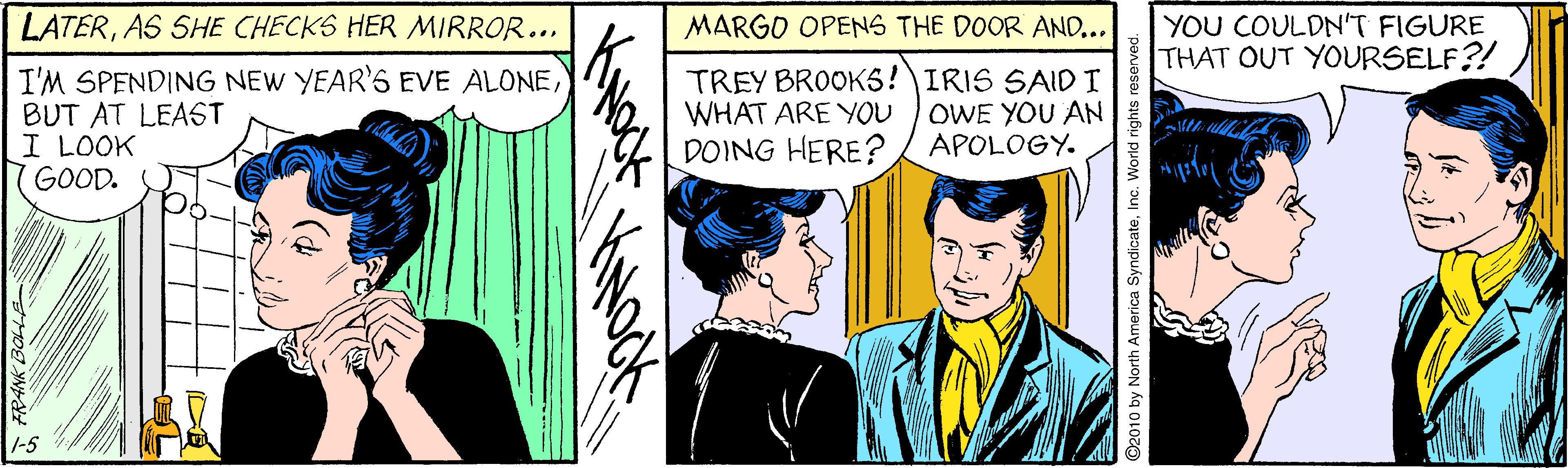 Comic book OCR: LATERAS SHE CHECKS HER MIRROR... MARGO OPENS THE DOOR AND... YOU COULDNT FIGURE THAT OUT YOURSELF?! I'M SPENDING NEW YEAR'S EVE ALONEBUT AT LEAST I LOOK GOOD. TREY BROOK5!IRIS SAIDI WHAT ARE YOU DOING HERE? OWE YOU AN APOLOGY. -5 LATERAS SHE CHECKS HER MIRROR... MARGO OPENS THE DOOR AND... YOU COULDNT FIGURE THAT OUT YOURSELF?! I'M SPENDING NEW YEAR'S EVE ALONEBUT AT LEAST I LOOK GOOD. TREY BROOK5!IRIS SAIDI WHAT ARE YOU DOING HERE? OWE YOU AN APOLOGY. -5