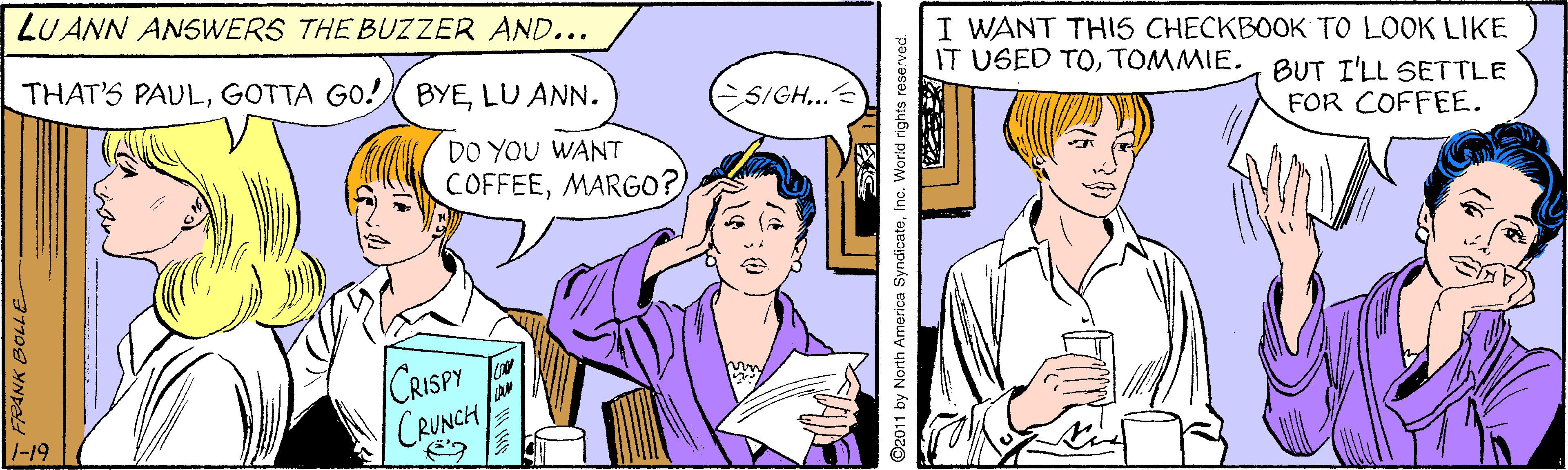 Interaction OCR: LUANN ANSWERS THE BUZZER AND... I WANT TH5 CHECKBOOK TO LOOK LIKE IT USED TOTOMMIE. THAT'S PAULLU ANN. BUT I'LL SETTLE FOR COFFEE. S/GH... DO YOU WANT COFFEEMARG0? CRISPY CRUNCH ©2011 by North America SyndicateInc. World rights reserved. LUANN ANSWERS THE BUZZER AND... I WANT TH5 CHECKBOOK TO LOOK LIKE IT USED TOTOMMIE. THAT'S PAULGOTTA GO! BYELU ANN. BUT I'LL SETTLE FOR COFFEE. S/GH... DO YOU WANT COFFEEMARG0? CRISPY CRUNCH ©2011 by North America SyndicateInc. World rights reserved.