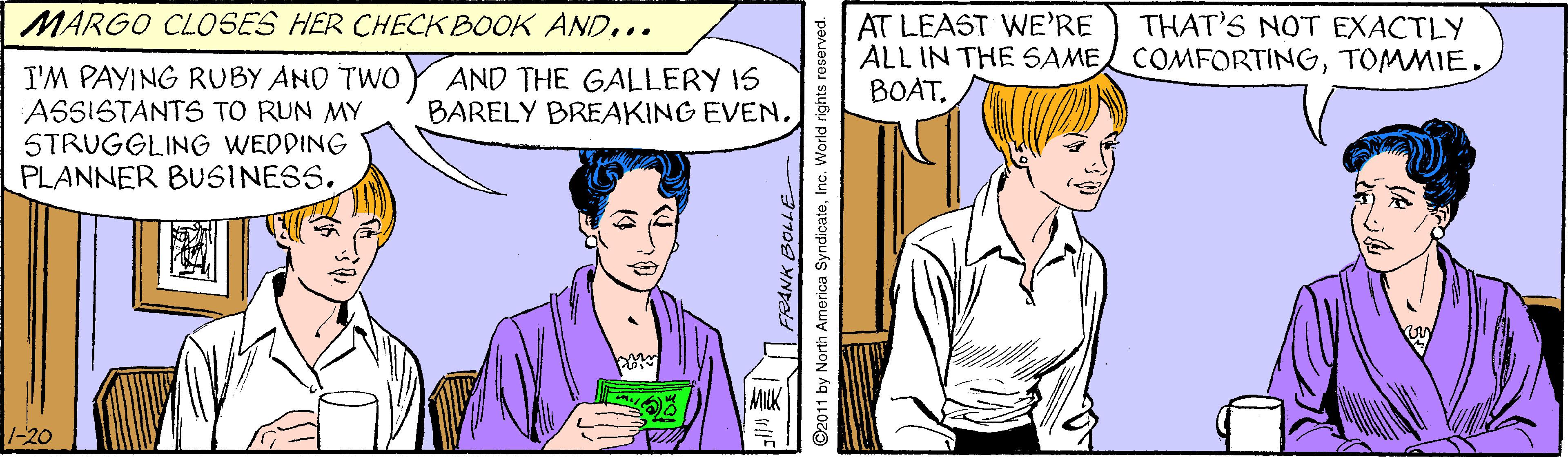 Sharing OCR: MARGO CLOSES HER CHECK BOOK AND... THAT'S NOT EXACTLY AT LEAST WE'RE ALL IN THE SAME COMFORTINGTOMMIE. BOAT. I'M PAYING RUBY AND TWO ASSISTANTS TO RUN MY STRUGGLING WEDDING PLANNER BUSINESS. AND THE GALLERY IS BARELY BREAKING EVEN1-20 ©2011 by North America SyndicateInc. World rights reserved. MARGO CLOSES HER CHECK BOOK AND... THAT'S NOT EXACTLY AT LEAST WE'RE ALL IN THE SAME COMFORTINGTOMMIE. BOAT. I'M PAYING RUBY AND TWO ASSISTANTS TO RUN MY STRUGGLING WEDDING PLANNER BUSINESS. AND THE GALLERY IS BARELY BREAKING EVEN1-20 ©2011 by North America SyndicateInc. World rights reserved.