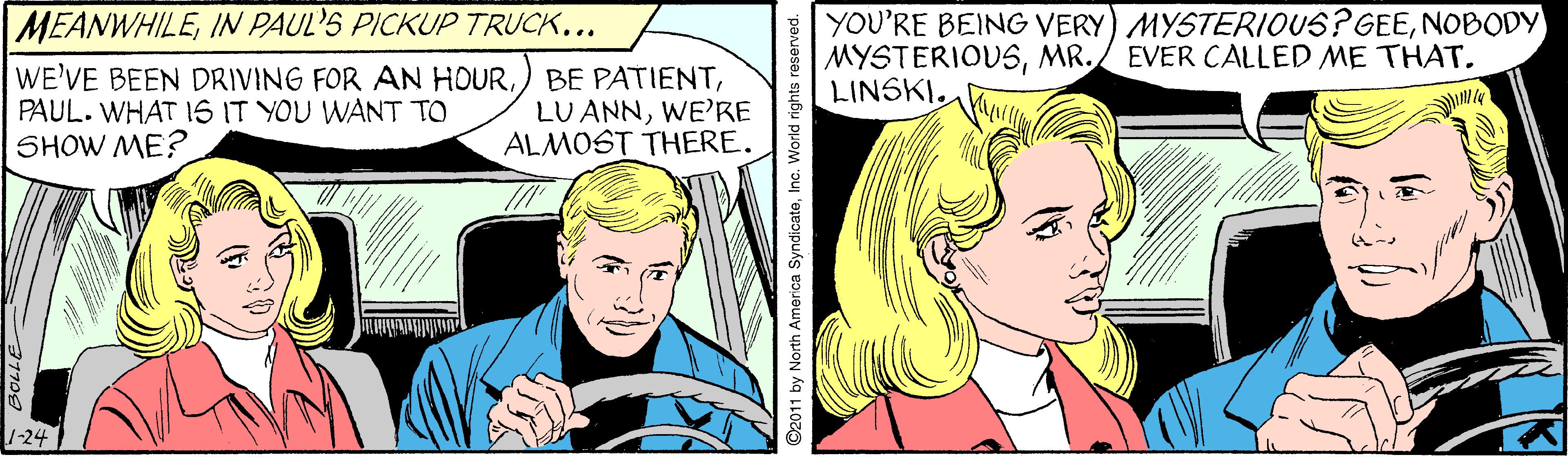 Line OCR: YOU'RE BEING VERY) MYSTERIOUS? GEENOBODY MYSTERIOUSMR. LINSKI. MEANWHILEIN PAUL'S PICKUP TRUCK... EVER CALLED ME THAT. WE'VE BEEN DRIVING FOR AN HOURPAUL. WHAT 1S IT YOU WANT TO SHOW ME? BE PATIENTWE'RE ALMOST THERE. -24 ©2011 by North America SyndicateInc. World rights reserved. YOU'RE BEING VERY) MYSTERIOUS? GEENOBODY MYSTERIOUSMR. LINSKI. MEANWHILEIN PAUL'S PICKUP TRUCK... EVER CALLED ME THAT. WE'VE BEEN DRIVING FOR AN HOURPAUL. WHAT 1S IT YOU WANT TO SHOW ME? BE PATIENTLU ANNWE'RE ALMOST THERE. -24 ©2011 by North America SyndicateInc. World rights reserved.