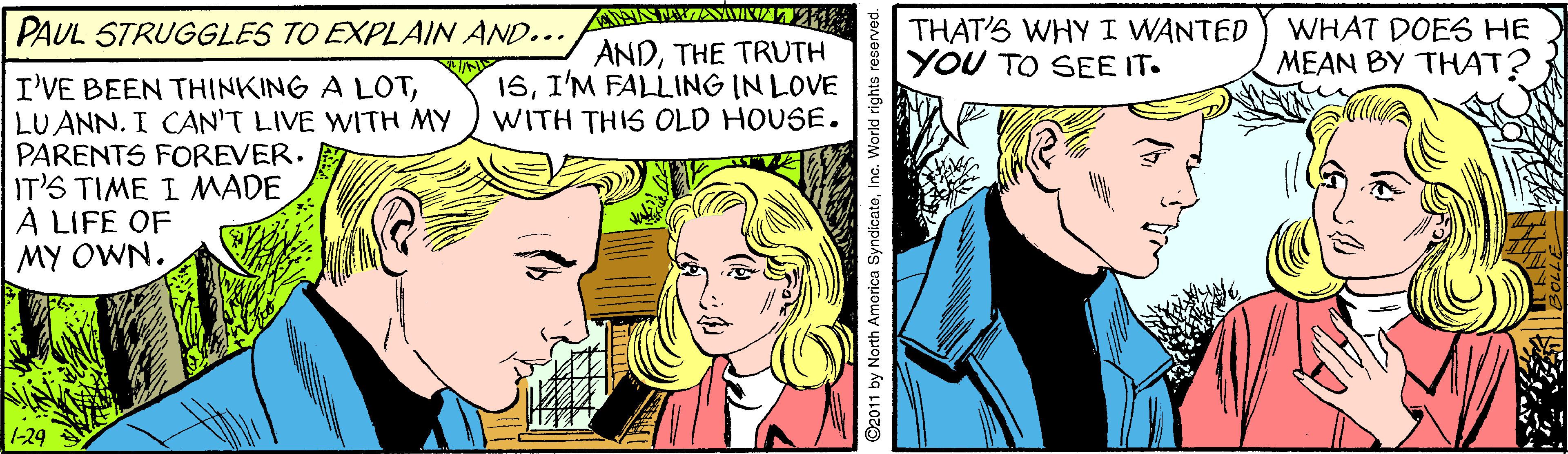Comic book OCR: PAUL STRUGGLES TO EXPLAIN AND... ANDTHE TRUTH 15I'M FALLING IN LOVE WITH THIS OLD HOUSE. THAT'S WHY I WANTED YOU TO SEE IT. WHAT DOES HE MEAN BY THAT? I'VE BEEN THINKING A LOTLUANN. I CAN'T LIVE WITH MY PARENTS FOREVER. IT'S TIME I MADE A LIFE OF MY OWN. 1-29 92011 by North America SyndicateInc. World rights PAUL STRUGGLES TO EXPLAIN AND... ANDTHE TRUTH 15I'M FALLING IN LOVE WITH THIS OLD HOUSE. THAT'S WHY I WANTED YOU TO SEE IT. WHAT DOES HE MEAN BY THAT? I'VE BEEN THINKING A LOTLUANN. I CAN'T LIVE WITH MY PARENTS FOREVER. IT'S TIME I MADE A LIFE OF MY OWN. 1-29 92011 by North America SyndicateInc. World rights