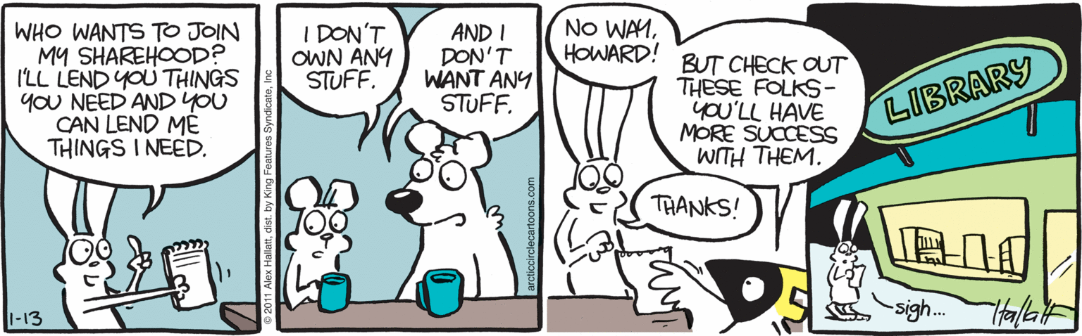 Snout OCR: I DON'T OWN ANY STUFF. NO WAMHOWARD! WHO WANTS TO JOIN MY SHAREHOOD? I'LL LEND YOU THINGS YoU NEED AND YOU CAN LEND ME THINGS I NEED. AND I DON'T WANT ANY STUFF. BUT CHECK OUT THESE FOLKS- yoU'LL HAVE MORE SUCCESSS WITH THEM. LIBRARY THANKS! sigh.. 1-13 I DON'T OWN ANY STUFF. NO WAMHOWARD! WHO WANTS TO JOIN MY SHAREHOOD? I'LL LEND YOU THINGS YoU NEED AND YOU CAN LEND ME THINGS I NEED. AND I DON'T WANT ANY STUFF. BUT CHECK OUT THESE FOLKS- yoU'LL HAVE MORE SUCCESSS WITH THEM. LIBRARY THANKS! sigh.. 1-13