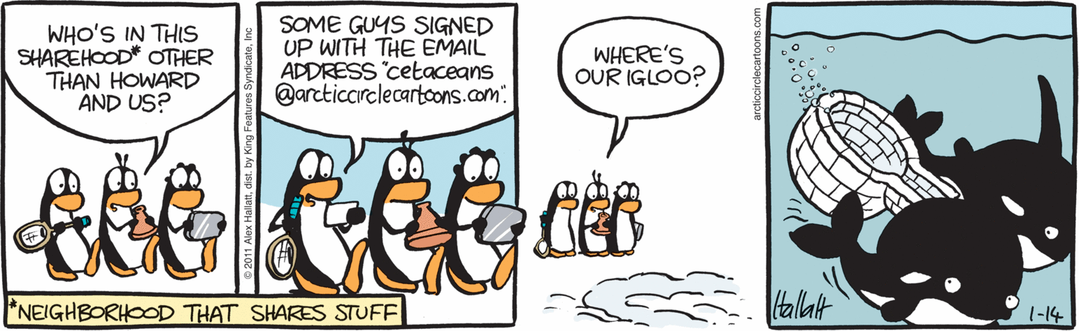 Penguin OCR: WHO'S IN THIS SHAREHOOD* OTHER THAN HOWARD AND US? SOME GUYS SIGNED UP WITH THE EMAIL ADDRESS cetaceans @arcticcarelecartcons.com WHERE'S OUR IGLOO? *NEIGHBORHOOD THAT SHARES STUFF talat 1-14 © 2011 Alex Hallaarcticcirclecartoons.com WHO'S IN THIS SHAREHOOD* OTHER THAN HOWARD AND US? SOME GUYS SIGNED UP WITH THE EMAIL ADDRESS cetaceans @arcticcarelecartcons.com WHERE'S OUR IGLOO? *NEIGHBORHOOD THAT SHARES STUFF talat 1-14 © 2011 Alex Halla