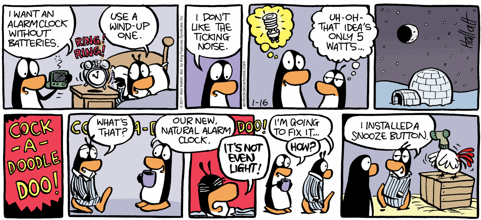 Conversation OCR: ARCTIC CRCLE I WANT AN ALARMCLOCK WITHOUT BATTERIESUSE A WIND-UP ONE. I DONT UKE THE TICKING NOISE. OH-OH- THAT IDEA'S ONLY 5 WATTS. RING RING! 1-16 OUR NEWTHAT? A- NATURAL ALARM aocKWHAT'S IMGOING TO FIX IT.. I INSTALLEDA SNOOZE BUTTON. ITS NOT EVEN LUGHT! DOODLE DOO! BY ALEX HALLATT N ARCTIC CRCLE I WANT AN ALARMCLOCK WITHOUT BATTERIESUSE A WIND-UP ONE. I DONT UKE THE TICKING NOISE. OH-OH- THAT IDEA'S ONLY 5 WATTS. RING RING! 1-16 OUR NEWCOCK CTHAT? A- NATURAL ALARM aocKWHAT'S IMGOING TO FIX IT.. I INSTALLEDA SNOOZE BUTTON. ITS NOT EVEN LUGHT! DOODLE DOO! BY ALEX HALLATT N