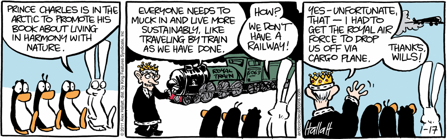 Publication OCR: PRINCE CHARLES IS INTHE ARCTIC TO PROMOTE HIS BOOK ABOUT UVING IN HARMONY WITH NATURE. EVERYONE NEEDS TO MUCK IN AND UVE MORE SUSTAINABLYLIKE TRAVELING BY TRAIN AS WE HAVE DONE. HOW? WE DON'T HAVE A RAILWAY! YES-UNFORTUNATETHAT -I HADTO GET THE ROYAL AIR FORCE TO DROP US OFF VIA CARGO PLANEWILLS! A ROYAL TRÁIN VHallatt 1-17 PRINCE CHARLES IS INTHE ARCTIC TO PROMOTE HIS BOOK ABOUT UVING IN HARMONY WITH NATURE. EVERYONE NEEDS TO MUCK IN AND UVE MORE SUSTAINABLYLIKE TRAVELING BY TRAIN AS WE HAVE DONE. HOW? WE DON'T HAVE A RAILWAY! YES-UNFORTUNATETHAT -I HADTO GET THE ROYAL AIR FORCE TO DROP US OFF VIA CARGO PLANEWILLS! A ROYAL TRÁIN VHallatt 1-17
