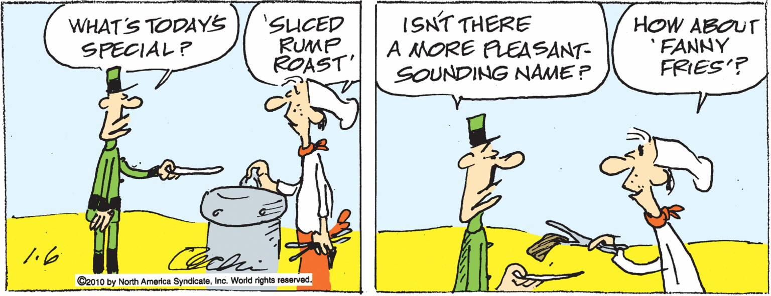 Sharing OCR: WHAT'S TODAY'S SPECIAL ? 'SUCED RUMP ROAST' ISNT THERE A MORE PLEASANT- SOUNDING NAME ? HOW ABOUT 'FANNY FRIES'? C2010 by North America SyndicateInc. World rights reserved. WHAT'S TODAY'S SPECIAL ? 'SUCED RUMP ROAST' ISNT THERE A MORE PLEASANT- SOUNDING NAME ? HOW ABOUT 'FANNY FRIES'? C2010 by North America SyndicateInc. World rights reserved.