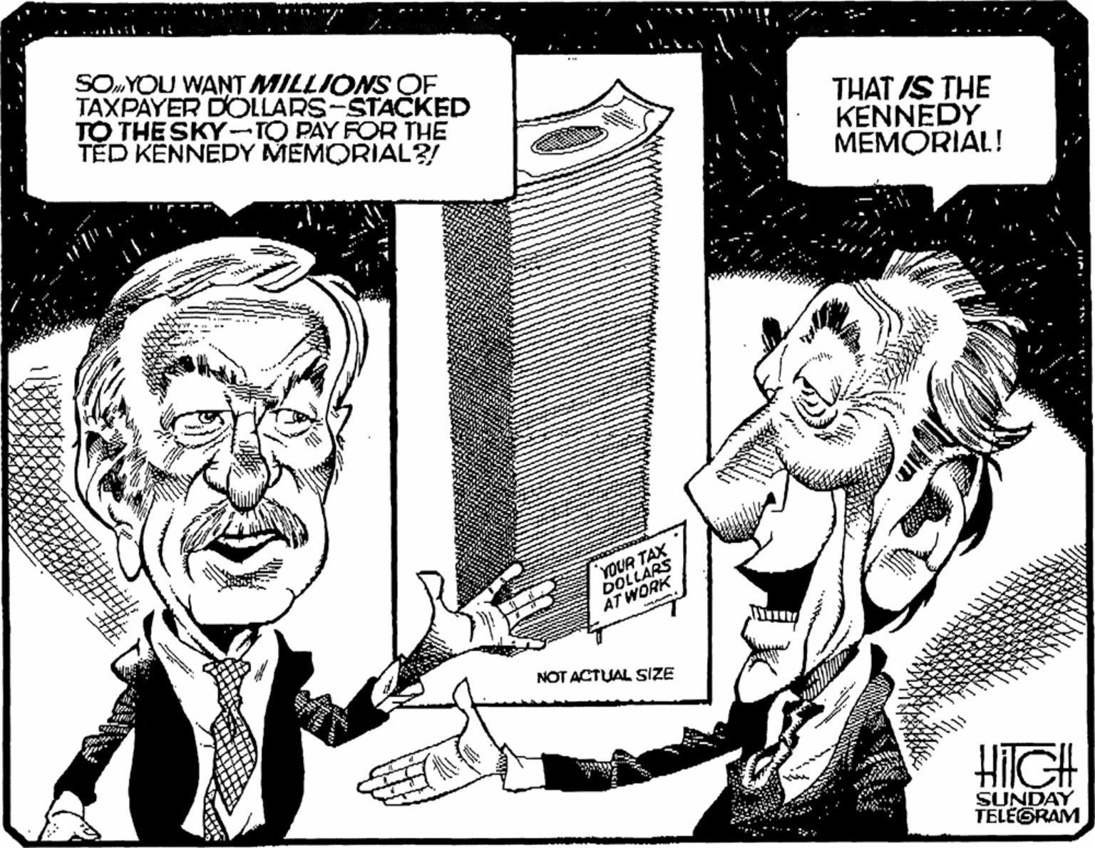 Rectangle OCR: SOYOU WANT MILLIONS OF TAXPAYER DOLLARS-STACKED TO THE SKY-TO PAY FOR THE TED KENNEDY MEMORIAL?/ THAT IS THE KENNEDY MEMORIAL! YOUR TAX DOLLARS AT WORK NOT ACTUAL SIZE HilGH SUNDAY TELEGRAM SOYOU WANT MILLIONS OF TAXPAYER DOLLARS-STACKED TO THE SKY-TO PAY FOR THE TED KENNEDY MEMORIAL?/ THAT IS THE KENNEDY MEMORIAL! YOUR TAX DOLLARS AT WORK NOT ACTUAL SIZE HilGH SUNDAY TELEGRAM