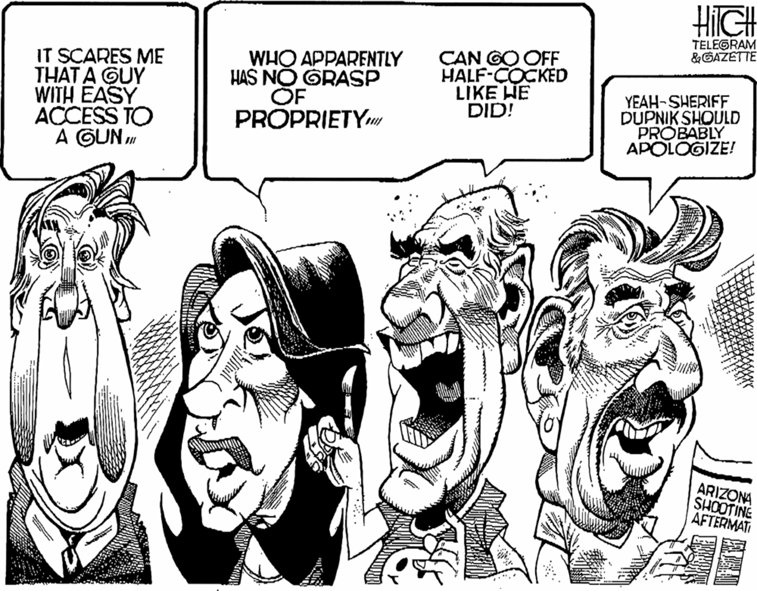 Comics OCR: HiIGH TELEGRAM &GAZETTE IT SCARES ME THAT A GUY WITH EASY ACCESS TO A GUN " WHO APPARENTLY HAS NO GRASP OF PROPRIETY CAN GO OFF HALF-COCKED LIKE HE DID! YEAH-SHERIFF DUPNIK SHOULD PROBABLY APOLOGIZE! ARIZONA SHOOTINE ÁFTERMATI HiIGH TELEGRAM &GAZETTE IT SCARES ME THAT A GUY WITH EASY ACCESS TO A GUN " WHO APPARENTLY HAS NO GRASP OF PROPRIETY CAN GO OFF HALF-COCKED LIKE HE DID! YEAH-SHERIFF DUPNIK SHOULD PROBABLY APOLOGIZE! ARIZONA SHOOTINE ÁFTERMATI