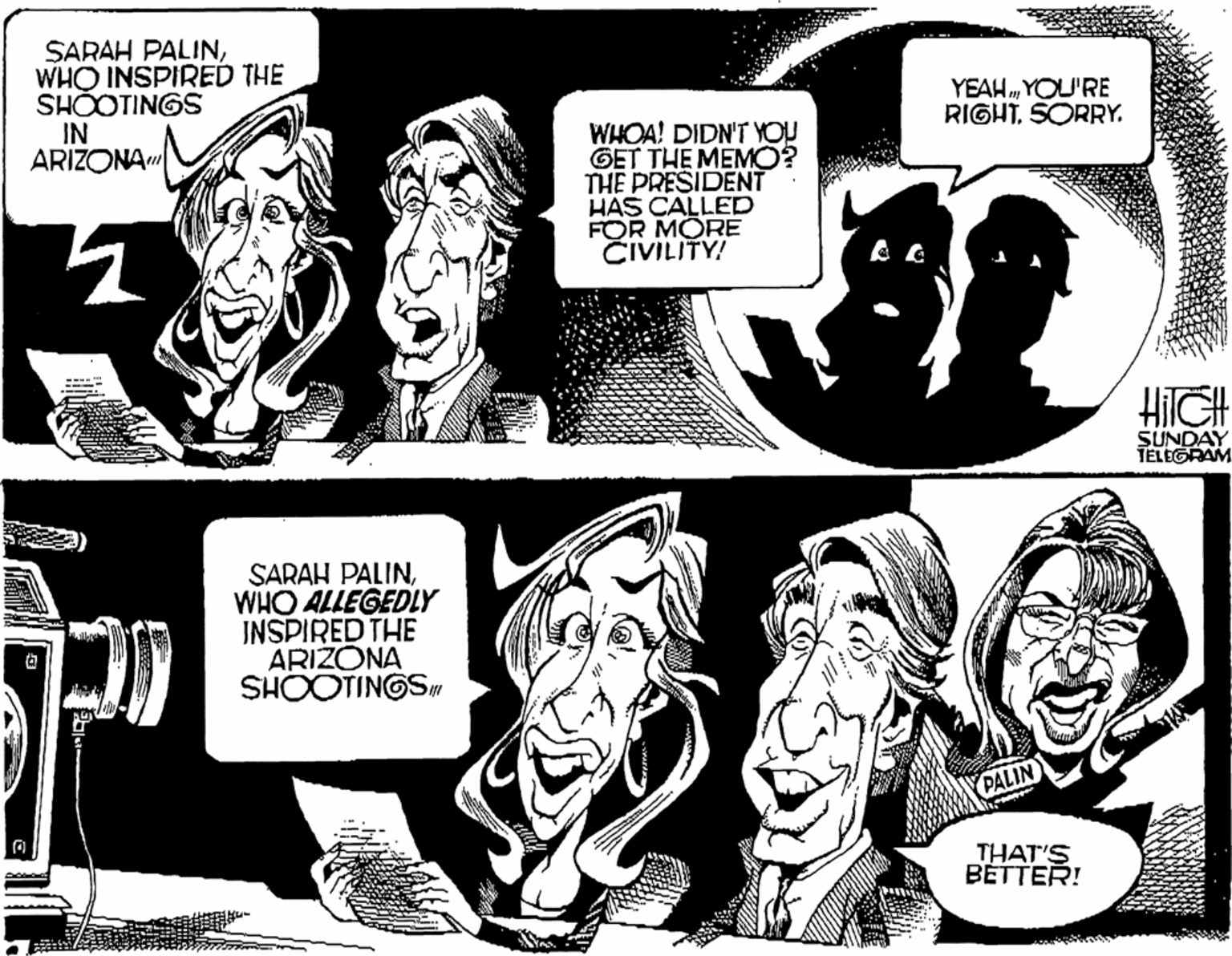 Monochrome photography OCR: SARAH PALINWHO INSPIRED THE SHOOTINGS IN ARIZONA" YEAH „ YOU'RE RIGHTSORRY. WHOA! DIDN'T YOU GET THE MEMO? THE PRESIDENT HAS CALLED FOR MORE CIVILITY! SUNDAY TELEGRAM SARAH PALINWHO ALLEGEDLY JNSPIRED THE ARIZONA SHOOTINGS PALIN THAT'S BETTER! SARAH PALINWHO INSPIRED THE SHOOTINGS IN ARIZONA" YEAH „ YOU'RE RIGHTSORRY. WHOA! DIDN'T YOU GET THE MEMO? THE PRESIDENT HAS CALLED FOR MORE CIVILITY! SUNDAY TELEGRAM SARAH PALINWHO ALLEGEDLY JNSPIRED THE ARIZONA SHOOTINGS PALIN THAT'S BETTER!
