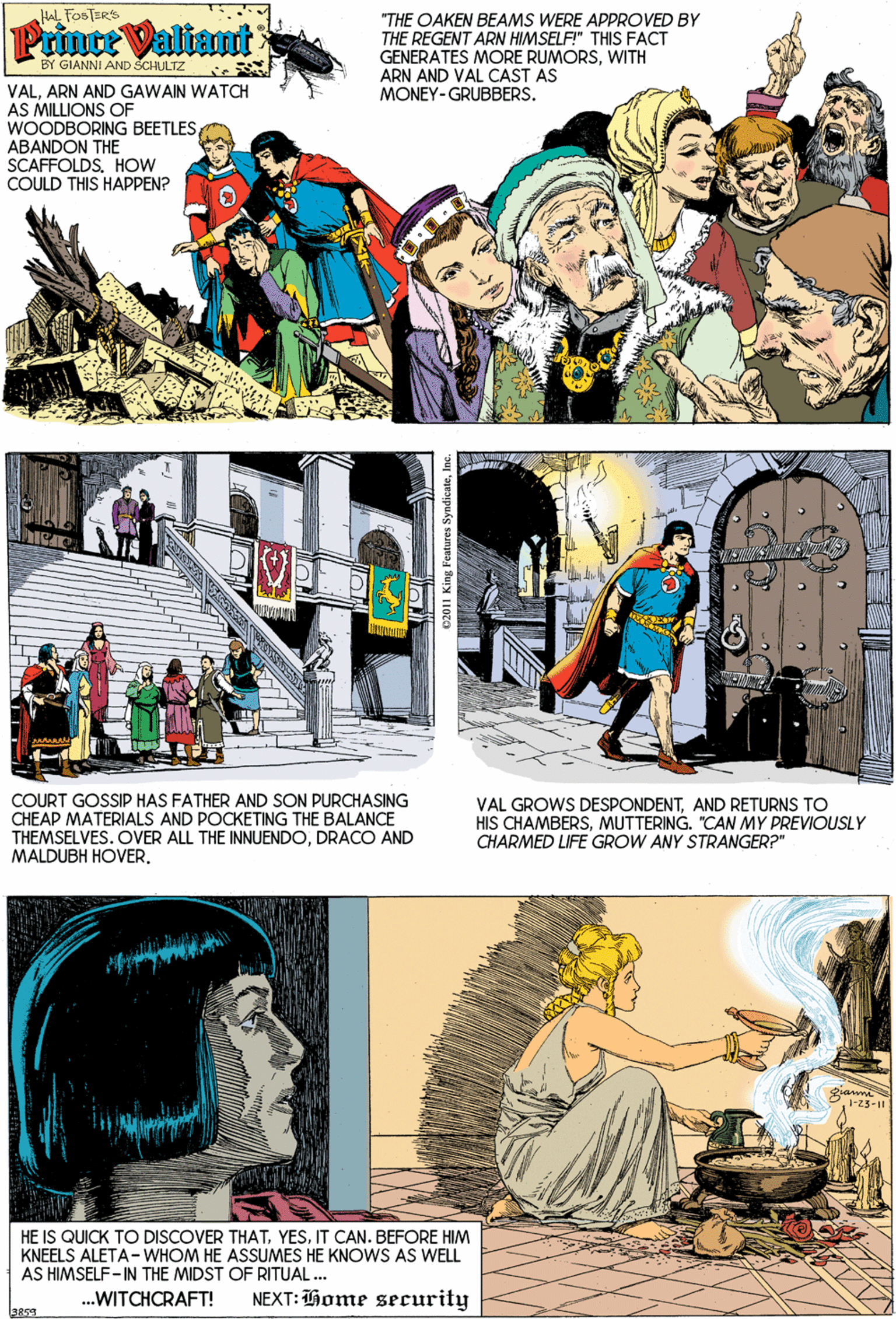 Adaptation OCR: HAL FOSTERS Prince Valiant "THE OAKEN BEAMS WERE APPROVED BY THE REGENT ARN HIMSELF" THIS FACT GENERATES MORE RUMORSWITH ARN AND VAL CAST AS MONEY-GRUBBERS. BY GIANNI AND SCHULTZ VALARN AND GAWAIN WATCH AS MILLIONS OF WOODBORING BEETLESABANDON THE SCAFFOLDS. HOw COULD THIS HAPPEN? COURT GOSSIP HAS FATHER AND SON PURCHASING CHEAP MATERIALS AND POCKETING THE BALANCE THEMSELVES. OVER ALL THE INNUENDODRACO AND MALDUBH HOVER. VAL GROWS DESPONDENTAND RETURNS TO HIS CHAMBERSMUTTERING. "CAN MY PREVIOUSLY CHARMED LIFE GROW ANY STRANGER?" 1-23-11 HE IS QUICK TO DISCOVER THATIT CAN. BEFORE HIM KNEELS ALETA-WHOM HE ASSUMES HE KNOWS AS WELL AS HIMSELF- IN THE MIDST OF RITUAL... .WITCHCRAFT! NEXT: Thome security 3859 HAL FOSTERS Prince Valiant "THE OAKEN BEAMS WERE APPROVED BY THE REGENT ARN HIMSELF" THIS FACT GENERATES MORE RUMORSWITH ARN AND VAL CAST AS MONEY-GRUBBERS. BY GIANNI AND SCHULTZ VALARN AND GAWAIN WATCH AS MILLIONS OF WOODBORING BEETLESABANDON THE SCAFFOLDS. HOw COULD THIS HAPPEN? COURT GOSSIP HAS FATHER AND SON PURCHASING CHEAP MATERIALS AND POCKETING THE BALANCE THEMSELVES. OVER ALL THE INNUENDODRACO AND MALDUBH HOVER. VAL GROWS DESPONDENTAND RETURNS TO HIS CHAMBERSMUTTERING. "CAN MY PREVIOUSLY CHARMED LIFE GROW ANY STRANGER?" 1-23-11 HE IS QUICK TO DISCOVER THATIT CAN. BEFORE HIM KNEELS ALETA-WHOM HE ASSUMES HE KNOWS AS WELL AS HIMSELF- IN THE MIDST OF RITUAL... .WITCHCRAFT! NEXT: Thome security 3859