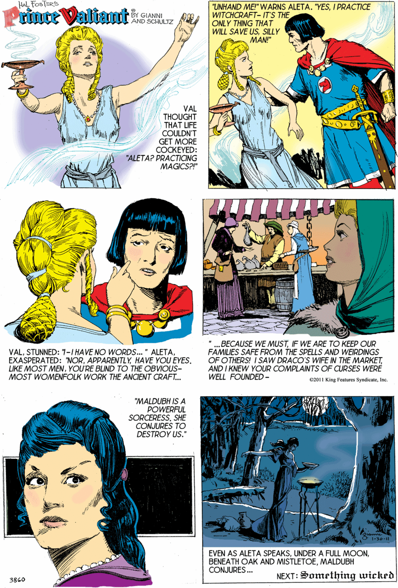 Gesture OCR: Hal FOSTER'S ninte Valtant "UNHAND ME!" WARNS ALETA. "YESI PRACTICE WITCHCRAFT- IT'S THE ONLY THING THAT WILL SAVE USSILLY BY GIANNI AND SCHULTZ MAN!" VAL THOUGHT THAT UFE COULDN'T GET MORE COCKEYED: "ALETA? PRACTICING MAGICS?!" VALHAVE YOU EYES. LIKE MOST MENYOU'RE BLIND TO THE OBVIOUS- MOST WOMENFOLK WORK THE ANCIENT CRAFT. „BECAUSE WE MUSTIF WE ARE TO KEEP OUR FAMILIES SAFE FROM THE SPELLS AND WEIRDINGS OF OTHERS! I SAW DRACO'S WIFE IN THE MARKETAND I KNEW YOUR COMPLAINTS OF CURSES WERE WELL FOUNDED- C2011 King Features SyndiçateInc. "MALDUBH IS A POWERFUL SORCERESSSHE CONJURES TO DESTROY US." EVEN AS ALETA SPEAKSMALDUBH CONJURES.. NEXT: Something wicked 3860 Hal FOSTER'S ninte Valtant "UNHAND ME!" WARNS ALETA. "YESI PRACTICE WITCHCRAFT- IT'S THE ONLY THING THAT WILL SAVE USSILLY BY GIANNI AND SCHULTZ MAN!" VAL THOUGHT THAT UFE COULDN'T GET MORE COCKEYED: "ALETA? PRACTICING MAGICS?!" VALSTUNNED: 7-1 HAVE NO WORDS.. " ALETAEXASPERATED: "NORHAVE YOU EYES. LIKE MOST MENYOU'RE BLIND TO THE OBVIOUS- MOST WOMENFOLK WORK THE ANCIENT CRAFT. „BECAUSE WE MUSTIF WE ARE TO KEEP OUR FAMILIES SAFE FROM THE SPELLS AND WEIRDINGS OF OTHERS! I SAW DRACO'S WIFE IN THE MARKETAND I KNEW YOUR COMPLAINTS OF CURSES WERE WELL FOUNDED- C2011 King Features SyndiçateInc. "MALDUBH IS A POWERFUL SORCERESSSHE CONJURES TO DESTROY US." EVEN AS ALETA SPEAKSUNDER A FULL MOONBENEATH OAK AND MISTLETOEMALDUBH CONJURES.. NEXT: Something wicked 3860