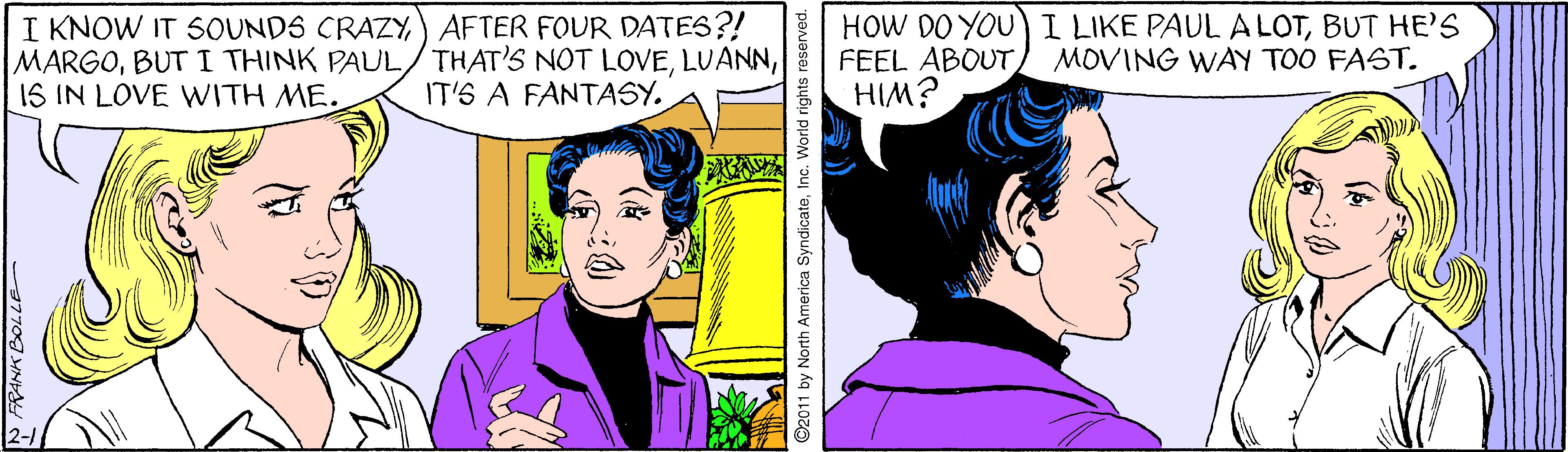 Human OCR: I KNOW IT SOUNDS CRAZY) AFTER FOUR DATES?! MARGO1S IN LOVE WITH ME. HOW DO YOU) I LIKE PAUL ALOTBUT HE'S FEEL ABOUTHIM? MOVING WAY TOO FAST. IT'S A FANTASY. ©2011 by North America SyndicateInc. World rights reserved. I KNOW IT SOUNDS CRAZY) AFTER FOUR DATES?! MARGOBUT I THINK PAUL/THAT'S NOT LOVE1S IN LOVE WITH ME. HOW DO YOU) I LIKE PAUL ALOTBUT HE'S FEEL ABOUTHIM? MOVING WAY TOO FAST. IT'S A FANTASY. ©2011 by North America SyndicateInc. World rights reserved.