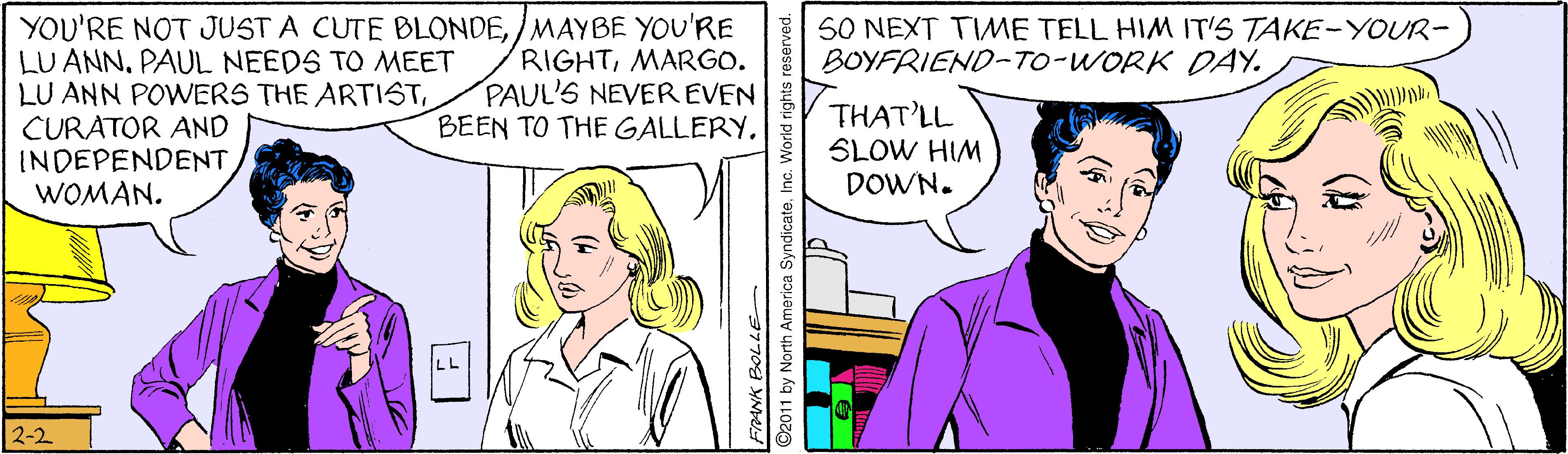 Interaction OCR: YOU'RE NOT JUST A CUTE BLONDE/MAYBE YOU'RE LU ANNPAUL NEEDS TO MEET LU ANN POWERS THE ARTISTCURATOR AND INDEPENDENT WOMAN. S0 NEXT TIME TELL HIM IT'S TAKE-YOUR- BOYFRIEND-TO-WORK DAY. RIGHTMARGO. PAUL'S NEVER EVEN BEEN TO THE GALLERYTHAT'LL SLOW HIM DOWN. 2-2 77 YN O2011 by North America SyndicateInc. World rights reserved. YOU'RE NOT JUST A CUTE BLONDE/MAYBE YOU'RE LU ANNPAUL NEEDS TO MEET LU ANN POWERS THE ARTISTCURATOR AND INDEPENDENT WOMAN. S0 NEXT TIME TELL HIM IT'S TAKE-YOUR- BOYFRIEND-TO-WORK DAY. RIGHTMARGO. PAUL'S NEVER EVEN BEEN TO THE GALLERYTHAT'LL SLOW HIM DOWN. 2-2 77 YN O2011 by North America SyndicateInc. World rights reserved.