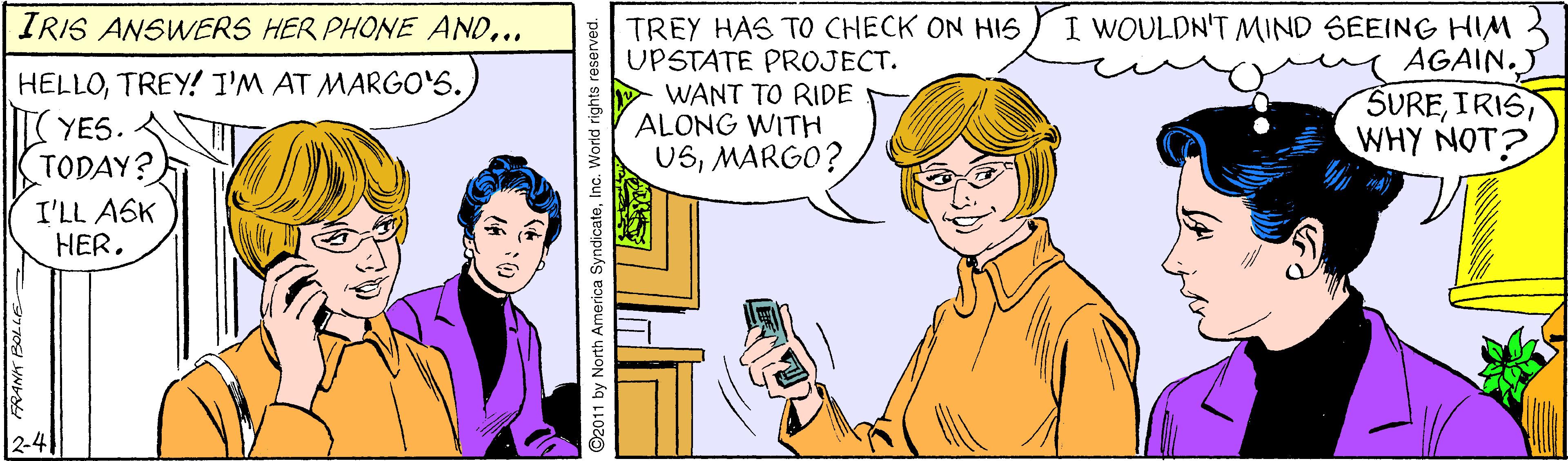 Happy OCR: I WOULDN'T MIND SEEING HIM AGAIN. SUREIRIS WHY NOT? IRIS ANSWERS HER PHONE AND.. TREY HAS TO CHECK ON HIS UPSTATE PROJECT. WANT TO RIDE ALONG WITH USMARGO? HELLOTREY! I'M AT MARGO'S. YES. TODAY? I'LL ASK ?ER. 2-4 2011 by North America SyndicateInc. World rights reserved. I WOULDN'T MIND SEEING HIM AGAIN. SUREIRIS WHY NOT? IRIS ANSWERS HER PHONE AND.. TREY HAS TO CHECK ON HIS UPSTATE PROJECT. WANT TO RIDE ALONG WITH USMARGO? HELLOTREY! I'M AT MARGO'S. YES. TODAY? I'LL ASK ?ER. 2-4 2011 by North America SyndicateInc. World rights reserved.