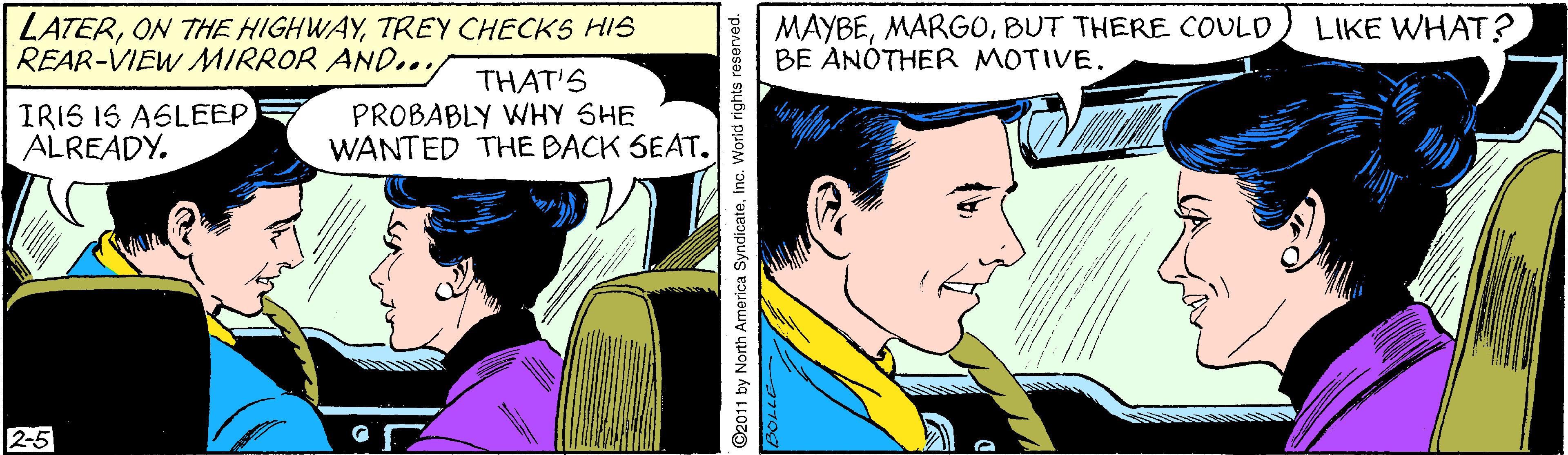 Publication OCR: LATERTREY CHECKS HIS REAR-VIEW MIRROR AND.. MAYBEBUT THERE COULD BE ANÓTHER MOTIVE. LIKE WHAT? IRIS IS ASLEEP ALREADY. THAT'S PROBABLY WHY SHE WANTED THE BACK SEAT. 2-5 ©2011 by North America SyndicateInc. World rights reserved. LATERON THE HIGHWAYTREY CHECKS HIS REAR-VIEW MIRROR AND.. MAYBEBUT THERE COULD BE ANÓTHER MOTIVE. LIKE WHAT? IRIS IS ASLEEP ALREADY. THAT'S PROBABLY WHY SHE WANTED THE BACK SEAT. 2-5 ©2011 by North America SyndicateInc. World rights reserved.