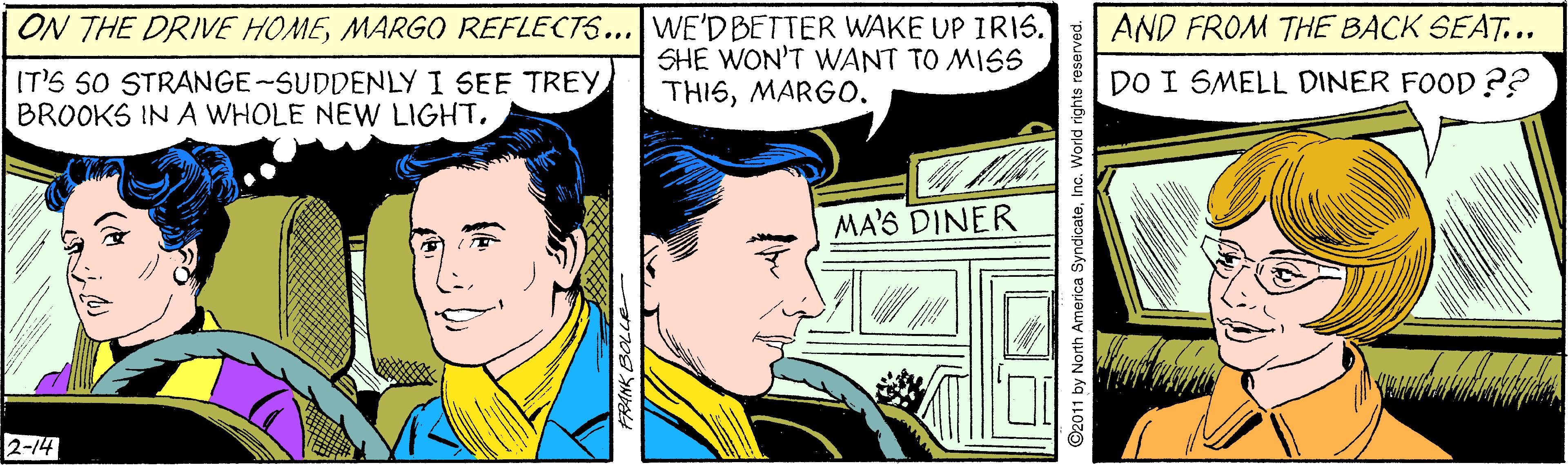 Publication OCR: ON THE DRIVE HOMEMARGO REFLECTS... WE'D BETTER WAKE UP IRIS. AND FROM THE BACK SEAT... IT'S SO STRANGE-SUDDENLY I SEE TREY BROOKS IN A WHOLE NEW LIGHTSHE WON'T WANT TO MISS THISMARGO. DO I SMELL DINER FOOD ?? MA'S DINER 2-14 ©2011 by North America SyndicateInc. World ON THE DRIVE HOMEMARGO REFLECTS... WE'D BETTER WAKE UP IRIS. AND FROM THE BACK SEAT... IT'S SO STRANGE-SUDDENLY I SEE TREY BROOKS IN A WHOLE NEW LIGHTSHE WON'T WANT TO MISS THISMARGO. DO I SMELL DINER FOOD ?? MA'S DINER 2-14 ©2011 by North America SyndicateInc. World