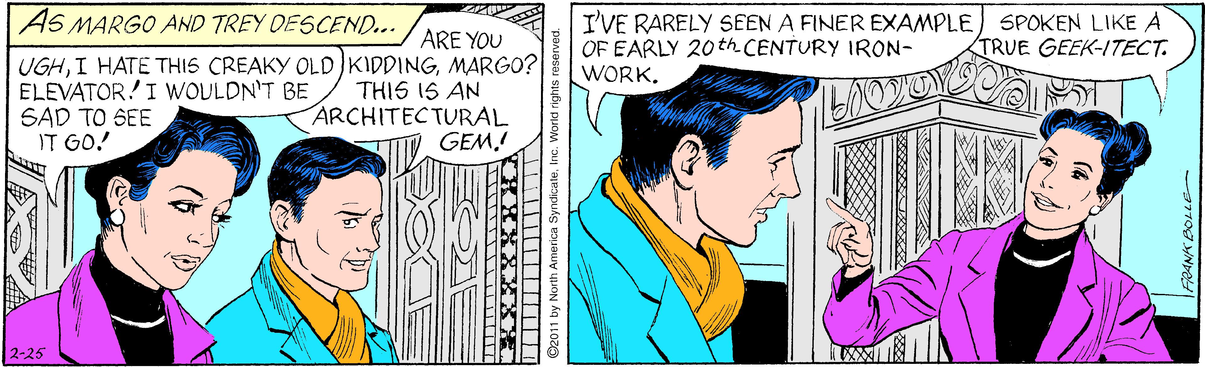 Fictional character OCR: SPOKEN LIKE A TRUE GEEK-I/TECT. AS MARGO AND TREY OESCEND... I'VE RARELY SEEN A FINER EXAMPLE OF EARLY 20th CENTURY IRON- WORK. ARE YOU UGHMARGO? THIS IS AN ARCHITECTURAL GEM! ELEVATOR!I WOULDN'T BE SAD TO SEE IT GO! 2-25 O2011 by North America SyndicaleInc. Workd rights re: SPOKEN LIKE A TRUE GEEK-I/TECT. AS MARGO AND TREY OESCEND... I'VE RARELY SEEN A FINER EXAMPLE OF EARLY 20th CENTURY IRON- WORK. ARE YOU UGHI HATE THIS CREAKY OLD KIDDINGMARGO? THIS IS AN ARCHITECTURAL GEM! ELEVATOR!I WOULDN'T BE SAD TO SEE IT GO! 2-25 O2011 by North America SyndicaleInc. Workd rights re: