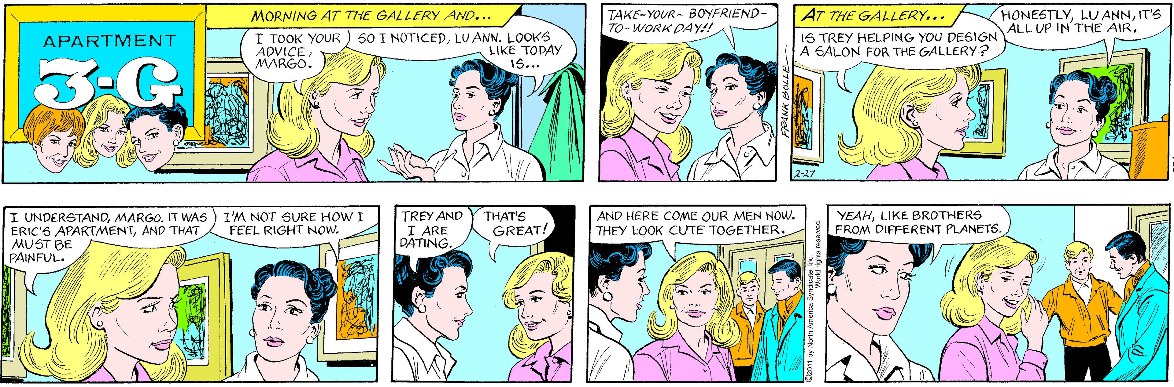 Sharing OCR: TAKE-YOUR- BOYFRIEND- TO-WORK DAY!! MORNING AT THE GALLERY AND... I ???? ?OUR ADVICEMARGO. 50 I NOTICEDLUANN. LOOKS LIKE TODAY 1S... APARTMENT G. HONESTLYIT'S ALL UP IN'THE AIRMARGO. IT WAS ERIC'S APARTMENTAND THAT MUST BE PAINFUL. AT THE GALLERY... I'M NOT SURE HOW I FEEL RIGHT NOW. 1S TREY HELPING YOU DESIGN A SALON FOR THE GALLERY? 2-27 TREY AND I ARE DATING. THAT'S GREAT! AND HERE COME QUR MEN NOW. THEY LOOK CUTE TOGETHER. YEAHLIKE BROTHERS FROM DIFFERENT PLANETS. 31709 MNDE 11 by North America Syndica nehts TAKE-YOUR- BOYFRIEND- TO-WORK DAY!! MORNING AT THE GALLERY AND... I ???? ?OUR ADVICEMARGO. 50 I NOTICEDLUANN. LOOKS LIKE TODAY 1S... APARTMENT G. HONESTLYLU ANNIT'S ALL UP IN'THE AIRI UNDERSTANDMARGO. IT WAS ERIC'S APARTMENTAND THAT MUST BE PAINFUL. AT THE GALLERY... I'M NOT SURE HOW I FEEL RIGHT NOW. 1S TREY HELPING YOU DESIGN A SALON FOR THE GALLERY? 2-27 TREY AND I ARE DATING. THAT'S GREAT! AND HERE COME QUR MEN NOW. THEY LOOK CUTE TOGETHER. YEAHLIKE BROTHERS FROM DIFFERENT PLANETS. 31709 MNDE 11 by North America Syndica nehts