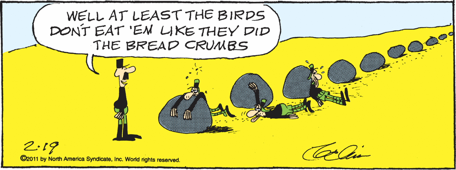 Graphics OCR: WELL AT LEAST THE BIRDS DONT EAT 'EM LIKE THEY DID THE BREAD CRUMBS 2-19 Calin ©2011 by North America SyndicateInc. World rights reserved. WELL AT LEAST THE BIRDS DONT EAT 'EM LIKE THEY DID THE BREAD CRUMBS 2-19 Calin ©2011 by North America SyndicateInc. World rights reserved.